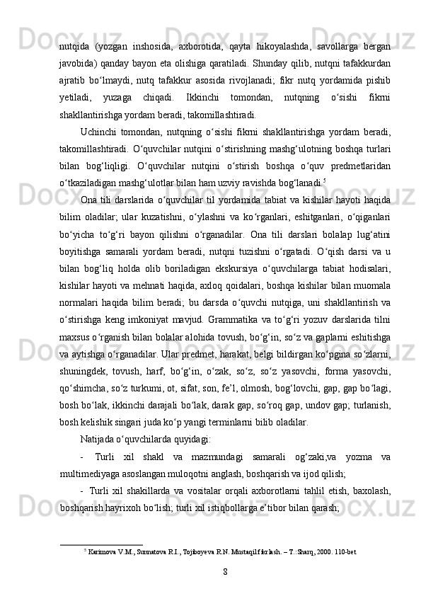 nutqida   (yozgan   inshosida,   axborotida,   qayta   hikoyalashda,   savollarga   bergan
javobida) qanday bayon eta olishiga qaratiladi. Shunday qilib, nutqni tafakkurdan
ajratib   bo lmaydi,   nutq   tafakkur   asosida   rivojlanadi;   fikr   nutq   yordamida   pishibʻ
yetiladi,   yuzaga   chiqadi.   Ikkinchi   tomondan,   nutqning   o sishi   fikrni	
ʻ
shakllantirishga yordam beradi, takomillashtiradi. 
Uchinchi   tomondan,   nutqning   o sishi   fikrni   shakllantirishga   yordam   beradi,	
ʻ
takomillashtiradi.  O quvchilar   nutqini   o stirishning   mashg‘ulotning  boshqa   turlari	
ʻ ʻ
bilan   bog‘liqligi.   O quvchilar   nutqini   o stirish   boshqa   o quv   predmetlaridan
ʻ ʻ ʻ
o tkaziladigan mashg‘ulotlar bilan ham uzviy ravishda bog‘lanadi.	
ʻ 5
  
Ona   tili   darslarida   o quvchilar   til   yordamida   tabiat   va   kishilar   hayoti   haqida	
ʻ
bilim   oladilar;   ular   kuzatishni,   o ylashni   va   ko rganlari,   eshitganlari,   o qiganlari	
ʻ ʻ ʻ
bo yicha   to g‘ri   bayon   qilishni   o rganadilar.   Ona   tili   darslari   bolalap   lug‘atini	
ʻ ʻ ʻ
boyitishga   samarali   yordam   beradi,   nutqni   tuzishni   o rgatadi.   O qish   darsi   va   u	
ʻ ʻ
bilan   bog‘liq   holda   olib   boriladigan   ekskursiya   o quvchilarga   tabiat   hodisalari,	
ʻ
kishilar hayoti va mehnati haqida, axloq qoidalari, boshqa kishilar bilan muomala
normalari   haqida   bilim   beradi;   bu   darsda   o quvchi   nutqiga,   uni   shakllantirish   va	
ʻ
o stirishga   keng   imkoniyat   mavjud.   Grammatika   va   to g‘ri   yozuv   darslarida   tilni	
ʻ ʻ
maxsus o rganish bilan bolalar alohida tovush, bo g‘in, so z va gaplarni eshitishga	
ʻ ʻ ʻ
va aytishga o rganadilar. Ular predmet, harakat, belgi bildirgan ko pgina so zlarni,	
ʻ ʻ ʻ
shuningdek,   tovush,   harf,   bo g‘in,   o zak,   so z,   so z   yasovchi,   forma   yasovchi,	
ʻ ʻ ʻ ʻ
qo shimcha, so z turkumi, ot, sifat, son, fe’l, olmosh, bog‘lovchi, gap, gap bo lagi,	
ʻ ʻ ʻ
bosh bo lak, ikkinchi darajali bo lak, darak gap, so roq gap, undov gap; turlanish,	
ʻ ʻ ʻ
bosh kelishik singari juda ko p yangi terminlarni bilib oladilar. 	
ʻ
Natijada o quvchilarda quyidagi: 	
ʻ
-   Turli   xil   shakl   va   mazmundagi   samarali   og‘zaki,va   yozma   va
multimediyaga asoslangan muloqotni anglash, boshqarish va ijod qilish; 
-   Turli   xil   shakillarda   va   vositalar   orqali   axborotlarni   tahlil   etish,   baxolash,
boshqarish hayrixoh bo lish; turli xil istiqbollarga e’tibor bilan qarash;  	
ʻ
5
 Karimova V.M., Sunnatova R.I., Tojiboyeva R.N. Mustaqil fikrlash. – T.:Sharq, 2000. 110-bet
8 