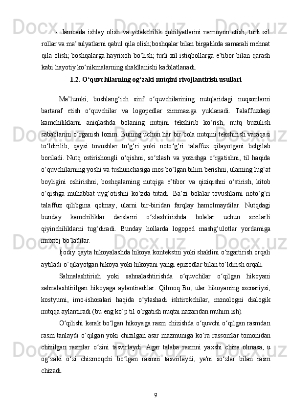 -   Jamoada   ishlay   olish   va   yetakchilik   qobilyatlarini   namoyon   etish;   turli   xil
rollar va ma’sulyatlarni qabul qila olish;boshqalar bilan birgalikda samarali mehnat
qila olish; boshqalarga hayrixoh bo lish; turli xil istiqbollarga e’tibor bilan qarashʻ
kabi hayotiy ko nikmalarning shakllanishi kafolatlanadi. 	
ʻ
1.2.  O ʻ quvchilarning   og ʻ zaki   nutqini   rivojlantirish   usullari
 
Ma ’ lumki ,   boshlang ‘ ich   sinf   o ʻ quvchilarining   nutqlaridagi   nuqsonlarni
bartaraf   etish   o ʻ quvchilar   va   logopedlar   zimmasiga   yuklanadi .   Talaffuzdagi
kamchiliklarni   aniqlashda   bolaning   nutqini   tekshirib   ko ʻ rish ,   nutq   buzulish
sabablarini   o ʻ rganish   lozim .   Buning   uchun   har   bir   bola   nutqini   tekshirish   varaqasi
to ʻ ldirilib ,   qaysi   tovushlar   to ʻ g ‘ ri   yoki   noto ʻ g ‘ ri   talaffuz   qilayotgani   belgilab
boriladi .   Nutq   ostirishongli   o ʻ qishni ,   so ʻ zlash   va   yozishga   o ʻ rgatishni ,   til   haqida
o ʻ quvchilarning   yoshi   va   tushunchasiga   mos   bo ʻ lgan   bilim   berishni ,  ularning   lug ‘ at
boyligini   oshirishni ,   boshqalarning   nutqiga   e ’ tibor   va   qiziqishni   o ʻ stirish ,   kitob
o ʻ qishga   muhabbat   uyg ‘ otishni   ko ʻ zda   tutadi .   Ba ’ zi   bolalar   tovushlarni   noto ʻ g ‘ ri
talaffuz   qilibgina   qolmay ,   ularni   bir - biridan   farqlay   hamolmaydilar .   Nutqdagi
bunday   kamchiliklar   darslarni   o ʻ zlashtirishda   bolalar   uchun   sezilarli
qiyinchiliklarni   tug ‘ diradi .   Bunday   hollarda   logoped   mashg ‘ ulotlar   yordamiga
muxtoj   bo ʻ ladilar . 
Ijodiy   qayta   hikoyalashda   hikoya   kontekstni   yoki   shaklini   o ʻ zgartirish   orqali
aytiladi   o ʻ qilayotgan   hikoya   yoki   hikoyani   yangi   epizodlar   bilan   to ʻ ldirish   orqali . 
Sahnalashtirish   yoki   sahnalashtirishda   o ʻ quvchilar   o ʻ qilgan   hikoyani
sahnalashtirilgan   hikoyaga   aylantiradilar .   Qilmoq   Bu ,   ular   hikoyaning   ssenariysi ,
kostyumi ,   imo - ishoralari   haqida   o ʻ ylashadi   ishtirokchilar ,   monologni   dialogik
nutqqa   aylantiradi  ( bu   eng   ko ʻ p   til   o ʻ rgatish   nuqtai   nazaridan   muhim   ish ). 
O ʻ qilishi   kerak   bo ʻ lgan   hikoyaga   rasm   chizishda   o ʻ quvchi   o ʻ qilgan   rasmdan
rasm   tanlaydi   o ʻ qilgan   yoki   chizilgan   asar   mazmuniga   ko ʻ ra   rassomlar   tomonidan
chizilgan   rasmlar   o ʻ zini   tasvirlaydi .   Agar   talaba   rasmni   yaxshi   chiza   olmasa ,   u
og ‘ zaki   o ʻ zi   chizmoqchi   bo ʻ lgan   rasmni   tasvirlaydi ,   ya ' ni   so ʻ zlar   bilan   rasm
chizadi . 
9 