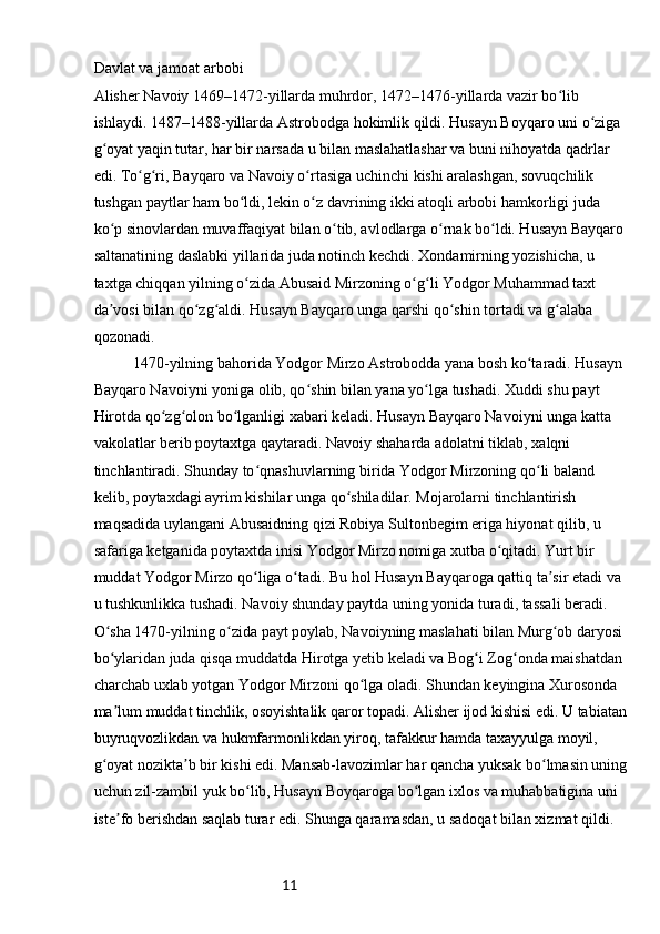 11Davlat va jamoat arbobi
Alisher Navoiy 1469–1472-yillarda muhrdor, 1472–1476-yillarda vazir bo lib ʻ
ishlaydi. 1487–1488-yillarda Astrobodga hokimlik qildi. Husayn Boyqaro uni o ziga 	
ʻ
g oyat yaqin tutar, har bir narsada u bilan maslahatlashar va buni nihoyatda qadrlar 	
ʻ
edi. To g ri, Bayqaro va Navoiy o rtasiga uchinchi kishi aralashgan, sovuqchilik 	
ʻ ʻ ʻ
tushgan paytlar ham bo ldi, lekin o z davrining ikki atoqli arbobi hamkorligi juda 	
ʻ ʻ
ko p sinovlardan muvaffaqiyat bilan o tib, avlodlarga o rnak bo ldi. Husayn Bayqaro 	
ʻ ʻ ʻ ʻ
saltanatining daslabki yillarida juda notinch kechdi. Xondamirning yozishicha, u 
taxtga chiqqan yilning o zida Abusaid Mirzoning o g li Yodgor Muhammad taxt 	
ʻ ʻ ʻ
da vosi bilan qo zg aldi. Husayn Bayqaro unga qarshi qo shin tortadi va g alaba 	
ʼ ʻ ʻ ʻ ʻ
qozonadi.
1470-yilning bahorida Yodgor Mirzo Astrobodda yana bosh ko taradi. Husayn 	
ʻ
Bayqaro Navoiyni yoniga olib, qo shin bilan yana yo lga tushadi. Xuddi shu payt 	
ʻ ʻ
Hirotda qo zg olon bo lganligi xabari keladi. Husayn Bayqaro Navoiyni unga katta 	
ʻ ʻ ʻ
vakolatlar berib poytaxtga qaytaradi. Navoiy shaharda adolatni tiklab, xalqni 
tinchlantiradi. Shunday to qnashuvlarning birida Yodgor Mirzoning qo li baland 	
ʻ ʻ
kelib, poytaxdagi ayrim kishilar unga qo shiladilar. Mojarolarni tinchlantirish 	
ʻ
maqsadida uylangani Abusaidning qizi Robiya Sultonbegim eriga hiyonat qilib, u 
safariga ketganida poytaxtda inisi Yodgor Mirzo nomiga xutba o qitadi. Yurt bir 	
ʻ
muddat Yodgor Mirzo qo liga o tadi. Bu hol Husayn Bayqaroga qattiq ta sir etadi va 	
ʻ ʻ ʼ
u tushkunlikka tushadi. Navoiy shunday paytda uning yonida turadi, tassali beradi. 
O sha 1470-yilning o zida payt poylab, Navoiyning maslahati bilan Murg ob daryosi 	
ʻ ʻ ʻ
bo ylaridan juda qisqa muddatda Hirotga yetib keladi va Bog i Zog onda maishatdan 
ʻ ʻ ʻ
charchab uxlab yotgan Yodgor Mirzoni qo lga oladi. Shundan keyingina Xurosonda 	
ʻ
ma lum muddat tinchlik, osoyishtalik qaror topadi. Alisher ijod kishisi edi. U tabiatan	
ʼ
buyruqvozlikdan va hukmfarmonlikdan yiroq, tafakkur hamda taxayyulga moyil, 
g oyat nozikta b bir kishi edi. Mansab-lavozimlar har qancha yuksak bo lmasin uning	
ʻ ʼ ʻ
uchun zil-zambil yuk bo lib, Husayn Boyqaroga bo lgan ixlos va muhabbatigina uni 	
ʻ ʻ
iste fo berishdan saqlab turar edi. Shunga qaramasdan, u sadoqat bilan xizmat qildi. 	
ʼ 