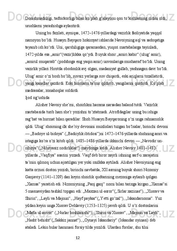 12Donishmadnligi, tadbirkorligi bilan ko plab g alayonu qon to kishlarning oldini oldi, ʻ ʻ ʻ
urushlarni yarashishga aylantirdi.
Uning bu fazilati, ayniqsa, 1472–1476-yillardagi vazirlik faoliyatida yaqqol 
namoyon bo ldi. Husayn Bayqaro hokimyat ishlarida Navoiyning aql va sadoqatiga 	
ʻ
tayanib ish ko rdi. Uni, qarshiligiga qaramasdan, yuqori martabalarga tayinladi, 
ʻ
1472-yilda esa „amir“(vazir)likka qo ydi. Buyuk shoir „amiri kabir“ (ulug  amir), 	
ʻ ʻ
„amirul muqarrab“ (podshoga eng yaqin amir) unvonlariga musharraf bo ldi. Uning 	
ʻ
vazirlik yillari Hirotda obodonlik avj olgan, madaniyat gullab, yashnagan davr bo ldi.	
ʻ
Ulug  amir o zi bosh bo lib, suvsiz yerlarga suv chiqardi, eski ariqlarni tozallatirdi, 	
ʻ ʻ ʻ
yangi kanallar qazdirdi. Eski binolarni ta mir qildirib, yangilarini qurdirdi. Ko plab 	
ʼ ʻ
madrasalar, xonahoqlar soldirdi.
Ijod og ushida	
ʻ
Alisher Navoiy she rni, shoirlikni hamma narsadan baland tutdi. Vazirlik 	
ʼ
martabasida turib ham she r yozishni to xtatmadi. Atrofidagilar uning bu ishiga 
ʼ ʻ
rag bat va hurmat bilan qaradilar. Shoh Husayn Bayqaroning o zi unga rahnamolik 	
ʻ ʻ
qildi. Ulug  shoirning ilk she riy devonini muxlislari tuzgan bo lsalar, birinchi devoni	
ʻ ʼ ʻ
— „Badoye ul-bidoya“ („Badiiylik ibtidosi“)ni 1472–1476-yillarda shohning amri va 
istagiga ko ra o zi kitob qildi. 1485–1486-yillarda ikkinchi devon — „Navodir un-
ʻ ʻ
nihoya“(„Nihoyasiz nodirliklar“) maydonga keldi. Alisher Navoiy 1481–1482-
yillarda „Vaqfiya“ asarini yozadi. Vaqf deb biror xayrli ishning sarf-u xarajatini 
ta min qilmoq uchun ajratilgan yer yoki mulkka aytiladi. Alisher Navoiyning eng 	
ʼ
katta orzusi doston yozish, birinchi navbatda, XII asrning buyuk shoiri Nizomiy 
Ganjaviy (1141–1209) dan keyin shoirlik qudtarining mezoniga aylanib qolgan 
„Xamsa“ yaratish edi. Nizomiyning „Panj ganj“ nomi bilan tarixga kirgan „Xamsa“si
5 masnaviydan tashkil topgan edi: „Maxzan ul-asror“(„Sirlar xazinas“), „Xusrav va 
Shirin“, „Layli va Majnun“, „Hayf paykar“(„Yetti go zal“), „Iskandarnoma“. Yuz 	
ʻ
yildan keyin unga Xusrav Dehlaviy (1253–1325) javob qildi. U o z dostonlarini 	
ʻ
„Matla ul-anvor“ („Nurlar boshlanishi“), „Shirin va Xusrav“, „Majnun va Layli“, 
„Hasht behisht“(„Sakkiz jannat“), „Oynayi Iskandariy“ (Iskandar oyinasi) deb 
ataladi. Lekin bular hammasi forsiy tilda yozildi. Ulardan forslar, shu tilni  