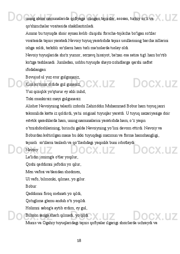 18uning aksar namunalarida qofiyaga  olingan tajnislar, asosan, turkiy so z va ʻ
qo'shimchalar vositasida shakllantiriladi. 
Ammo bu tuyuqda shoir aynan kelib chiqishi forscha-tojikcha bo'lgan so'zlar 
vositasida tajnis yaratadi.Navoiy tuyuq yaratishda tajnis usullarining barcha xillarini 
ishga soldi, tarkibli so'zlarni ham turli ma'nolarda tuslay oldi. 
Navoiy tuyuqlarida sho'x yumor, serzavq hissiyot, ba'zan esa satira tig'i ham bo'rtib 
ko'zga tashlanadi. Jumladan, ushbu tuyuqda shayx-zohidlarga qarshi nafrat 
ifodalangan: 
Bovujud ul yuz erur gulgunasiz,
Kim ko'rinur oldida gul gunasiz,
Yuz qiziqlik yo'qturur ey ahli zuhd,
Toki munkirsiz mayi gulgunasiz.
Alisher Navoiyning talantli izdoshi Zahiriddin Muhammad Bobur ham tuyuq janri 
takomilida katta iz qoldirdi, ya'ni original tuyuqlar yaratdi. U tuyuq nazariyasiga doir 
estetik qarashlarda ham, uning namunalarini yaratishda ham, o z yaqin 	
ʻ
o tmishdoshlarining, birinchi galda Navoiyning yo lini davom ettirdi. Navoiy va 	
ʻ ʻ
Boburdan keltirilgan mana bu ikki tuyuqdagi mazmun va forma hamohangligi, 
tajnisli  so'zlarni tanlash va qo llashdagi yaqinlik buni isbotlaydi:	
ʻ
Navoiy:
La'lidin jonimg'a o'tlar yoqilur,
Qoshi qaddimni jafodin yo qilur,
Men vafosi va'dasidan shodmen,
Ul vafo, bilmonki, qilmas, yo gilur.
Bobur:
Qaddimni firoq mehnati yo qildi,
Qo'nglima g'amu anduh o'ti yoqildi.
Holimni sabog'a aytib erdim, ey gul,
Bilmon sanga sharh qilmadi, yo qildi.
Munis va Ogahiy tuyuqlaridagi tajnis qofiyalar ilgarigi shoirlarda uchraydi va  