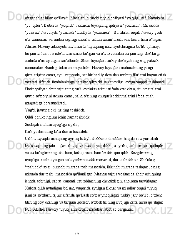19o'zgarishlar bilan qo'llaydi. Masalan, birinchi tuyuq qofiyasi "yo qilg usi", Navoiyda ʻ
"yo  qilur", Boburda "yoqildi", ikkinchi tuyuqning qofiyasi "yozmadi", Mirsaidda 
"yozasiz",Navoiyda "yozmadi" Lutfiyda "yozamen" . Bu fikrlar orqali Navoiy ijodi 
o z  zamonasi va undan keyingi shoirlar uchun xamirturush vazifasini ham o tagan.	
ʻ ʻ
Alisher Navoiy adabiyotimiz tarixida tuyuqning nazariyotchisigina bo'lib qolmay, 
bu janrda ham o'z iste'dodini sinab ko'rgan va o'z devonidan bu janrdagi she'rlarga 
alohida o'rin ajratgan san'atkordir.Shoir tuyuqlari turkiy she'riyatning eng yuksak 
namunalari ekanligi bilan ahamiyatlidir. Navoiy tuyuqlari mahoratining yangi 
qirralarigina emas, ayni zamonda, har bir badiiy detaldan muhim fikrlarni bayon etish
vositasi sifatida foydalanishga harakat qiluvchi san'atkorligi ko'zga yaqqol tashlanadi.
Shoir qofiya uchun tajnisning turli ko'rinishlarini istifoda etar ekan, shu vositalarni 
quruq so'z o'yini uchun emas, balki o'zining chuqur kechinmalarini ifoda etish 
maqsadiga bo'ysundiradi.
Yog'di javrung o'qi hajring toshidek,
Qildi qon ko'nglum ichin ham toshidek.
Sochqali mohim ayog'iga sipehr,
Ko'z yoshimning la'lu durrin toshidek.
Ushbu tuyuqda oshiqning ayriliq tufayli chekkan iztiroblari haqida so'z yuritiladi. 
Ma'shuqaning jabr o'qlari shu qadar kuchli yog'ildiki, u ayriliq toshi singari qattiqdir 
va bu ko'nglimning ichi ham, tashqarisini ham birdek qon qildi. Sevgilimning 
oyog'iga  sochilayotgan ko'z yoshim xuddi marvarid, dur toshidekdir. She'rdagi 
"toshidek" so'zi  birinchi misrada tosh ma'nosida, ikkinchi misrada tashqari, oxirgi 
misrada dur toshi  ma'nosida qo'llanilgan. Mazkur tajnis vositasida shoir oshiqning 
ishqda sobitligi, sabru  qanoati, iztiroblarining cheksizligini shoirona tasvirlagan.
Xulosa qilib aytadigan bolsak, yuqorida aytilgan fikrlar va misollar orqali tuyuq 
janrida so zlarni tajnis sifatida qo llash so z o ynoqiligini,turkiy janr bo lib, o zbek 	
ʻ ʻ ʻ ʻ ʻ ʻ
tilining boy ekanligi va birgina ijodkor, o zbek tilining rivojiga katta hissa qo shgan 	
ʻ ʻ
Mir  Alisher Navoiy tuyuq janri orqali misollar isbotlab berganlar. 