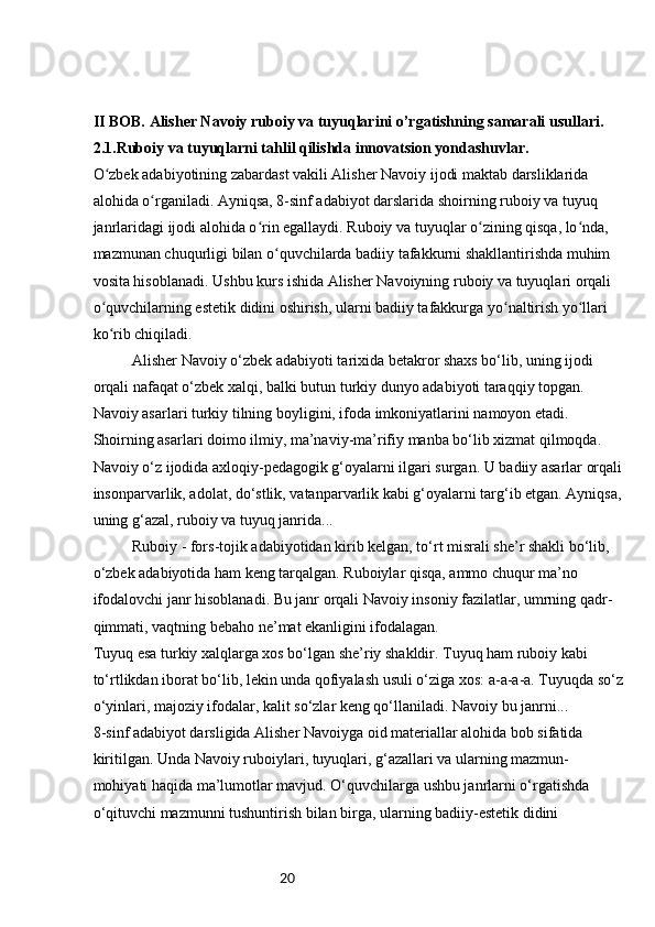 20II BOB. Alisher Navoiy ruboiy va tuyuqlarini o’rgatishning samarali usullari.
2.1.Ruboiy va tuyuqlarni tahlil qilishda innovatsion yondashuvlar.
O zbek adabiyotining zabardast vakili Alisher Navoiy ijodi maktab darsliklarida ʻ
alohida o rganiladi. Ayniqsa, 8-sinf adabiyot darslarida shoirning ruboiy va tuyuq 	
ʻ
janrlaridagi ijodi alohida o rin egallaydi. Ruboiy va tuyuqlar o zining qisqa, lo nda, 	
ʻ ʻ ʻ
mazmunan chuqurligi bilan o quvchilarda badiiy tafakkurni shakllantirishda muhim 	
ʻ
vosita hisoblanadi. Ushbu kurs ishida Alisher Navoiyning ruboiy va tuyuqlari orqali 
o quvchilarning estetik didini oshirish, ularni badiiy tafakkurga yo naltirish yo llari 	
ʻ ʻ ʻ
ko rib chiqiladi.
ʻ
Alisher Navoiy o‘zbek adabiyoti tarixida betakror shaxs bo‘lib, uning ijodi 
orqali nafaqat o‘zbek xalqi, balki butun turkiy dunyo adabiyoti taraqqiy topgan. 
Navoiy asarlari turkiy tilning boyligini, ifoda imkoniyatlarini namoyon etadi. 
Shoirning asarlari doimo ilmiy, ma’naviy-ma’rifiy manba bo‘lib xizmat qilmoqda.
Navoiy o‘z ijodida axloqiy-pedagogik g‘oyalarni ilgari surgan. U badiiy asarlar orqali
insonparvarlik, adolat, do‘stlik, vatanparvarlik kabi g‘oyalarni targ‘ib etgan. Ayniqsa,
uning g‘azal, ruboiy va tuyuq janrida...
Ruboiy - fors-tojik adabiyotidan kirib kelgan, to‘rt misrali she’r shakli bo‘lib, 
o‘zbek adabiyotida ham keng tarqalgan. Ruboiylar qisqa, ammo chuqur ma’no 
ifodalovchi janr hisoblanadi. Bu janr orqali Navoiy insoniy fazilatlar, umrning qadr-
qimmati, vaqtning bebaho ne’mat ekanligini ifodalagan.
Tuyuq esa turkiy xalqlarga xos bo‘lgan she’riy shakldir. Tuyuq ham ruboiy kabi 
to‘rtlikdan iborat bo‘lib, lekin unda qofiyalash usuli o‘ziga xos: a-a-a-a. Tuyuqda so‘z
o‘yinlari, majoziy ifodalar, kalit so‘zlar keng qo‘llaniladi. Navoiy bu janrni...
8- sinf adabiyot darsligida Alisher Navoiyga oid materiallar alohida bob sifatida 
kiritilgan. Unda Navoiy ruboiylari, tuyuqlari, g‘azallari va ularning mazmun-
mohiyati haqida ma’lumotlar mavjud. O‘quvchilarga ushbu janrlarni o‘rgatishda 
o‘qituvchi mazmunni tushuntirish bilan birga, ularning badiiy-estetik didini  