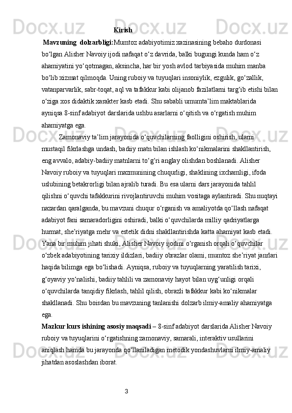 3                                           Kirish
  Mavzuning   dolzarbligi : Mumtoz adabiyotimiz xazinasining bebaho durdonasi 
bo‘lgan Alisher Navoiy ijodi nafaqat o‘z davrida, balki bugungi kunda ham o‘z 
ahamiyatini yo‘qotmagan, aksincha, har bir yosh avlod tarbiyasida muhim manba 
bo‘lib xizmat qilmoqda. Uning ruboiy va tuyuqlari insoniylik, ezgulik, go‘zallik, 
vatanparvarlik, sabr-toqat, aql va tafakkur kabi olijanob fazilatlarni targ‘ib etishi bilan
o‘ziga xos didaktik xarakter kasb etadi. Shu sababli umumta’lim maktablarida 
ayniqsa 8-sinf adabiyot darslarida ushbu asarlarni o‘qitish va o‘rgatish muhim 
ahamiyatga ega.
Zamonaviy ta’lim jarayonida o‘quvchilarning faolligini oshirish, ularni 
mustaqil fikrlashga undash, badiiy matn bilan ishlash ko‘nikmalarini shakllantirish, 
eng avvalo, adabiy-badiiy matnlarni to‘g‘ri anglay olishdan boshlanadi. Alisher 
Navoiy ruboiy va tuyuqlari mazmunining chuqurligi, shaklining ixchamligi, ifoda 
uslubining betakrorligi bilan ajralib turadi. Bu esa ularni dars jarayonida tahlil 
qilishni o‘quvchi tafakkurini rivojlantiruvchi muhim vositaga aylantiradi. Shu nuqtayi
nazardan qaralganda, bu mavzuni chuqur o‘rganish va amaliyotda qo‘llash nafaqat 
adabiyot fani samaradorligini oshiradi, balki o‘quvchilarda milliy qadriyatlarga 
hurmat, she’riyatga mehr va estetik didni shakllantirishda katta ahamiyat kasb etadi.
Yana bir muhim jihati shuki, Alisher Navoiy ijodini o‘rganish orqali o‘quvchilar 
o‘zbek adabiyotining tarixiy ildizlari, badiiy obrazlar olami, mumtoz she’riyat janrlari
haqida bilimga ega bo‘lishadi. Ayniqsa, ruboiy va tuyuqlarning yaratilish tarixi, 
g‘oyaviy yo‘nalishi, badiiy tahlili va zamonaviy hayot bilan uyg‘unligi orqali 
o‘quvchilarda tanqidiy fikrlash, tahlil qilish, obrazli tafakkur kabi ko‘nikmalar 
shakllanadi. Shu boisdan bu mavzuning tanlanishi dolzarb ilmiy-amaliy ahamiyatga 
ega.
Mazkur kurs ishining asosiy maqsadi  – 8-sinf adabiyot darslarida Alisher Navoiy 
ruboiy va tuyuqlarini o‘rgatishning zamonaviy, samarali, interaktiv usullarini 
aniqlash hamda bu jarayonda qo‘llaniladigan metodik yondashuvlarni ilmiy-amaliy 
jihatdan asoslashdan iborat. 