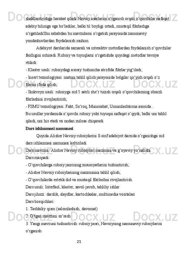 21shakllantirishga harakat qiladi.Navoiy asarlarini o‘rganish orqali o‘quvchilar nafaqat 
adabiy bilimga ega bo‘ladilar, balki til boyligi ortadi, mustaqil fikrlashga
o‘rgatiladiShu sababdan bu mavzularni o‘rgatish jarayonida zamonaviy 
yondashuvlardan foydalanish muhim.
Adabiyot darslarida samarali va interaktiv metodlardan foydalanish o‘quvchilar
faolligini oshiradi. Ruboiy va tuyuqlarni o‘rgatishda quyidagi metodlar tavsiya 
etiladi:
- Klaster usuli: ruboiydagi asosiy tushuncha atrofida fikrlar yig‘iladi;
- Insert texnologiyasi: matnni tahlil qilish jarayonida belgilar qo‘yish orqali o‘z 
fikrini ifoda qilish;
- Sinkveyn usuli: ruboiyga oid 5 satrli she’r tuzish orqali o‘quvchilarning obrazli 
fikrlashini rivojlantirish;
- FSMU texnologiyasi: Fakt, So‘roq, Munosabat, Umumlashtirma asosida...
Bu usullar yordamida o‘quvchi ruboiy yoki tuyuqni nafaqat o‘qiydi, balki uni tahlil 
qiladi, uni his etadi va undan xulosa chiqaradi.
Dars ishlanmasi namunasi
Quyida Alisher Navoiy ruboiylarini 8-sinf adabiyot darsida o‘rganishga oid 
dars ishlanmasi namunasi keltiriladi.
Dars mavzusi: Alisher Navoiy ruboiylari mazmuni va g‘oyaviy yo‘nalishi  
Dars maqsadi:  
- O‘quvchilarga ruboiy janrining xususiyatlarini tushuntirish;  
- Alisher Navoiy ruboiylarining mazmunini tahlil qilish;  
- O‘quvchilarda estetik did va mustaqil fikrlashni rivojlantirish.  
Dars usuli: Interfaol, klaster, savol-javob, tahliliy ishlar  
Dars jihozi: darslik, slaydlar, kartochkalar, multimedia vositalari  
Dars bosqichlari:  
1. Tashkiliy qism (salomlashish, davomat)  
2. O‘tgan mavzuni so‘rash  
3. Yangi mavzuni tushuntirish: ruboiy janri, Navoiyning namunaviy ruboiylarini 
o‘rganish   
