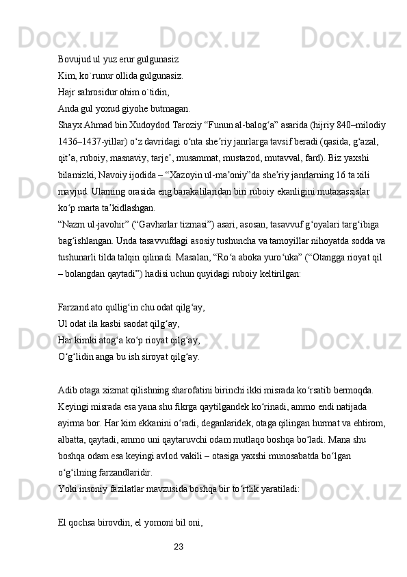 23Bovujud ul yuz erur gulgunasiz
Kim, ko`runur ollida gulgunasiz.
Hajr sahrosidur ohim o`tidin,
Anda gul yoxud giyohe butmagan.
Shayx Ahmad bin Xudoydod Taroziy “Funun al-balog a” asarida (hijriy 840–milodiyʻ
1436–1437-yillar) o z davridagi o nta she riy janrlarga tavsif beradi (qasida, g azal, 	
ʻ ʻ ʼ ʻ
qit a, ruboiy, masnaviy, tarje , musammat, mustazod, mutavval, fard). Biz yaxshi 	
ʼ ʼ
bilamizki, Navoiy ijodida – “Xazoyin ul-ma oniy”da she riy janrlarning 16 ta xili 	
ʼ ʼ
mavjud. Ularning orasida eng barakalilaridan biri ruboiy ekanligini mutaxassislar 
ko p marta ta kidlashgan.	
ʻ ʼ
“Nazm ul-javohir” (“Gavharlar tizmasi”) asari, asosan, tasavvuf g oyalari targ ibiga 	
ʻ ʻ
bag ishlangan. Unda tasavvufdagi asosiy tushuncha va tamoyillar nihoyatda sodda va	
ʻ
tushunarli tilda talqin qilinadi. Masalan, “Ro a aboka yuro uka” (“Otangga rioyat qil 	
ʻ ʻ
– bolangdan qaytadi”) hadisi uchun quyidagi ruboiy keltirilgan:
Farzand ato qullig in chu odat qilg ay,	
ʻ ʻ
Ul odat ila kasbi saodat qilg ay,	
ʻ
Har kimki atog a ko p rioyat qilg ay,	
ʻ ʻ ʻ
O g lidin anga bu ish siroyat qilg ay.	
ʻ ʻ ʻ
Adib otaga xizmat qilishning sharofatini birinchi ikki misrada ko rsatib bermoqda. 	
ʻ
Keyingi misrada esa yana shu fikrga qaytilgandek ko rinadi, ammo endi natijada 	
ʻ
ayirma bor. Har kim ekkanini o radi, deganlaridek, otaga qilingan hurmat va ehtirom,	
ʻ
albatta, qaytadi, ammo uni qaytaruvchi odam mutlaqo boshqa bo ladi. Mana shu 	
ʻ
boshqa odam esa keyingi avlod vakili – otasiga yaxshi munosabatda bo lgan 	
ʻ
o g ilning farzandlaridir.	
ʻ ʻ
Yoki insoniy fazilatlar mavzusida boshqa bir to rtlik yaratiladi:	
ʻ
El qochsa birovdin, el yomoni bil oni, 