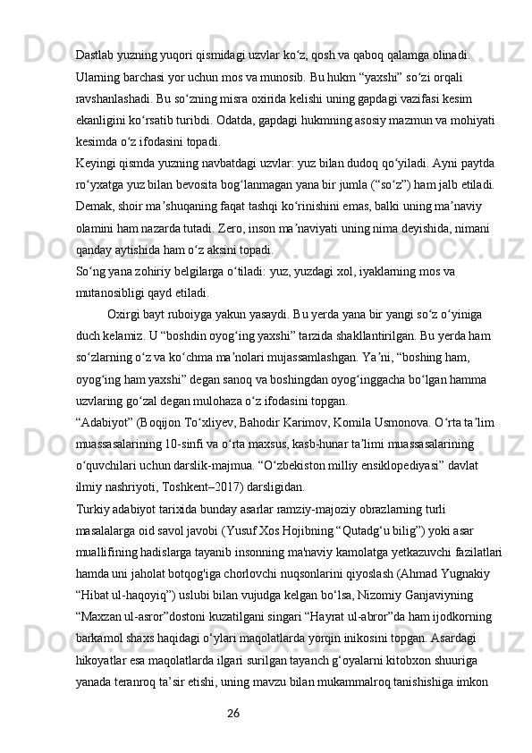 26Dastlab yuzning yuqori qismidagi uzvlar ko z, qosh va qaboq qalamga olinadi. ʻ
Ularning barchasi yor uchun mos va munosib. Bu hukm “yaxshi” so zi orqali 	
ʻ
ravshanlashadi. Bu so zning misra oxirida kelishi uning gapdagi vazifasi kesim 	
ʻ
ekanligini ko rsatib turibdi. Odatda, gapdagi hukmning asosiy mazmun va mohiyati 	
ʻ
kesimda o z ifodasini topadi.	
ʻ
Keyingi qismda yuzning navbatdagi uzvlar: yuz bilan dudoq qo yiladi. Ayni paytda 	
ʻ
ro yxatga yuz bilan bevosita bog lanmagan yana bir jumla (“so z”) ham jalb etiladi. 	
ʻ ʻ ʻ
Demak, shoir ma shuqaning faqat tashqi ko rinishini emas, balki uning ma naviy 	
ʼ ʻ ʼ
olamini ham nazarda tutadi. Zero, inson ma naviyati uning nima deyishida, nimani 	
ʼ
qanday aytishida ham o z aksini topadi.	
ʻ
So ng yana zohiriy belgilarga o tiladi: yuz, yuzdagi xol, iyaklarning mos va 	
ʻ ʻ
mutanosibligi qayd etiladi.
Oxirgi bayt ruboiyga yakun yasaydi. Bu yerda yana bir yangi so z o yiniga 	
ʻ ʻ
duch kelamiz. U “boshdin oyog ing yaxshi” tarzida shakllantirilgan. Bu yerda ham 	
ʻ
so zlarning o z va ko chma ma nolari mujassamlashgan. Ya ni, “boshing ham, 	
ʻ ʻ ʻ ʼ ʼ
oyog ing ham yaxshi” degan sanoq va boshingdan oyog inggacha bo lgan hamma 	
ʻ ʻ ʻ
uzvlaring go zal degan mulohaza o z ifodasini topgan.	
ʻ ʻ
“Adabiyot” (Boqijon To xliyev, Bahodir Karimov, Komila Usmonova. O rta ta lim 	
ʻ ʻ ʼ
muassasalarining 10-sinfi va o rta maxsus, kasb-hunar ta limi muassasalarining 	
ʻ ʼ
o quvchilari uchun darslik-majmua. “O zbekiston milliy ensiklopediyasi” davlat 	
ʻ ʻ
ilmiy nashriyoti, Toshkent–2017) darsligidan.
Turkiy adabiyot tarixida bunday asarlar ramziy-majoziy obrazlarning turli 
masalalarga oid savol javobi (Yusuf Xos Hojibning “Qutadg‘u bilig”) yoki asar 
muallifining hadislarga tayanib insonning ma'naviy kamolatga yetkazuvchi fazilatlari 
hamda uni jaholat botqog'iga chorlovchi nuqsonlarini qiyoslash (Ahmad Yugnakiy 
“Hibat ul-haqoyiq”) uslubi bilan vujudga kelgan bo‘lsa, Nizomiy Ganjaviyning 
“Maxzan ul-asror”dostoni kuzatilgani singari “Hayrat ul-abror”da ham ijodkorning
barkamol shaxs haqidagi o‘ylari maqolatlarda yorqin inikosini topgan. Asardagi 
hikoyatlar esa maqolatlarda ilgari surilgan tayanch g‘oyalarni kitobxon shuuriga 
yanada teranroq ta’sir etishi, uning mavzu bilan mukammalroq tanishishiga imkon  