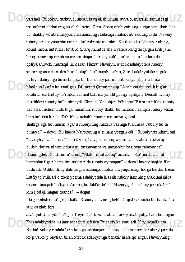 27yaratadi. Ruboiyni tushunib, undan zavq olish uchun, avvalo, misralar zamiridagi 
ma`nolarni obdon anglab olish lozim. Zero, Sharq adabiyotining o‘ziga xos jihati, har
bir shakliy vosita muayyan mazmunning ifodasiga mutanosib ekanligidadir. Navoiy
ruboiylarida aynan shu narsani ko‘rishimiz mumkin. Kalit so‘zlar Navoiy, ruboiy, 
komil inson, antetizis, to‘rtlik. Sharq mumtoz she’riyatida keng tarqalgan lirik janr, 
hazaj bahrining axrab va axram shajaralarida yozilib, ko`proq a-a-b-a tarzida 
qofiyalanuvchi mustaqil lirik asar. Hazrat Navoiyni o‘zbek adabiyotida ruboiy 
janrining asoschisi desak mubolag‘a bo‘lmaydi. Lekin, 8-sinf adabiyot darsligida
turkiy adabiyotga birinchilarda bo’lib ruboiy janrini olib kirgan shoir sifatida 
Mavlono Lutfiy ko‘rsatilgan. Dilmurod Quronovning “Adabiyotshunoslik lug‘ati” 
kitobida esa Lutfiy to‘rtliklari ramal bahrida yaratilganligi aytilgan. Demak, Lutfiy 
to‘rtliklari ruboiy bo‘la olmaydi. Chunki, Yoqubjon Is’hoqov:”Biror to`rtlikni ruboiy 
deb atash uchun unda tugal mazmun, ruboiy shakli bo`lishidan tashqari ruboiy vazni 
ham bo‘lishi kerak. To‘rtlik qanchalik chuqur ma’no va go‘zal
shaklga ega bo‘lmasin, agar u ruboiyning maxsus vazniga tushmasa, ruboiy bo‘la 
olmaydi” – deydi. Bu haqda Navoiyning o‘zi ham yozgan edi: “Ruboiy vaznikim, oni
“dubaytiy” va “tarona” ham derlar, hazaj bahrining axram va axrabidan istixroj 
qilibdurlar va ul vaznedur asru xushoyanda va nazmedur bag‘oyat raboyanda”. 
Shuningdek Xondamir o‘zining “Makorimul-axloq” asarida: “Ko‘rinishicha, ul 
hazratdan ilgari hech kim turkiy tilda ruboiy aytmagan” – deya Navoiy haqida fikr
bildiradi. Ushbu ilmiy dalillarga asoslangan holda biz yuqoridagi fikrga keldik. Lekin
Lutfiy to‘rtliklari o‘zbek yozma adabiyotida klassik ruboiy janrining shakllanishida 
muhim bosqich bo‘lgan. Ammo, bu faktlar bilan “Navoiygacha ruboiy janrida hech 
kim ijod qilmagan ekanda?” – degan
fikrga kelish noto‘g‘ri, albatta. Ruboiy so‘zining kelib chiqishi arabcha bo`lsa-da, bu 
janr dastlab fors
adabiyotida paydo bo’lgan. Keyinchalik esa arab va turkiy adabiyotga ham ko`chgan.
Fors adabiyotida bu janr asoschisi sifatida Rudakiy ko`rsatiladi. Keyinchalik esa, 
Shahid Balxiy ijodida ham ko`zga tashlangan. Turkiy adabiyotimizda ruboiy janrida 
xo’p va ko’p baytlari bilan o’zbek adabiyotiga benazir hissa qo’shgan Navoiyning  
