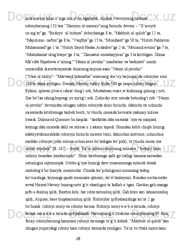 28lirik merosi bilan o’ziga xos o‘rin egallaydi. Alisher Navoiyning turkona 
ruboiylarining 133 tasi “Xazoyin ul-maoniy”ning birinchi devoni – “G’aroyib
us-sig‘ar”ga, “Badoye` ul-bidoya” debochasiga 8 ta, “Mahbub ul-qulub”ga 12 ta, 
“Majolisun- nafois”ga 8 ta, “Vaqfiya”ga 15 ta, “Munshaot”ga 58 ta, “Holoti Pahlavon
Muhammad”ga 1 ta, “Holoti Sayid Hasan Ardasher”ga 2 ta, “Mezonul-avzon”ga 7 ta,
“Muhokamat ulug’atayn”ga 3 ta, “Xamsatul-mutahayyirin”ga 3 ta kiritilgan. Olima 
Ma’rifat Rajabova o‘zining “”Nazm ul-javohir” manbalari va badiiyati” nomli 
nomzodlik dissertatsiyasida shoirning tarjima asari “Nazm ul-javohir”
(“Nasr ul-laoliy”- “Marvarid hikmatlar” asarining she’riy tarjimasi)da ruboiylar soni 
268 ta ekani aytilgan. Demak, Navoiy turkiy tilida 500 ga yaqin ruboiy bitgan. 
Eykim, qilasen jilva-u ishrat chog‘i zeb, Mustahsan emas er kishining qilmog`i zeb, 
Gar bo‘lsa ishing kopragi yo ozrog‘i zeb, Zohirdin erur sutuda botindog‘i zeb. “Nazm
ul-javohir” devonidan olingan ushbu ruboiyda shoir birinchi, ikkinchi va uchinchi 
misralarda kitobxonga tanbeh berib, to‘rtinchi misrada bevosita yakuniy xulosa 
beradi. Dilmurod Quronov bu haqida: “dastlabki ikki misrada ‘oya va maqsad, 
keyingi ikki misrada dalil va xulosa o`z aksini topadi. Shundan kelib chiqib hozirgi 
adabiyotshunoslikda ruboiyni birinchi misrasi tezis, ikkinchisi antitezis, uchinchisi 
moddai ruboiya (yoki xulosa uchun asos bo`ladigan ko‘prik), to’rtinchi misra esa 
sintez deyiladi” [B-262] – deydi. Ya’ni ushbu ruboiyning xulosasi: “botiniy husn
zohiriy husndan yaxshiroqdir”. Shoir kitobxonga qalb go‘zalligi hamma narsadan 
ustunligini uqtirmoqda. Ushbu g‘oya hozirgi davr muammosiga aylandi desak 
mubolag‘a bo‘lmaydi, menimcha. Chunki ko‘pchiligimiz insonning tashqi 
ko‘rinishiga, kiyimiga qarab muomala qilamiz, do‘st tanlaymiz. Bundan necha asrlar 
avval Hazrat Navoiy buning noto‘g‘ri ekanligini ta`kidlab o`tgan. Gardun gah manga 
jafo-u dunluq qildi, Baxtim kibi, har ishta zabunluq qildi, Gah kom sari rahnamunluq 
qildi, Alqissa, base buqalamunluq qildi. Ruboiylar qofiyalanishiga ko‘ra 2 ga 
bo‘linadi: ruboiyi xosiy va ruboiyi tarona. Ruboiyi xosiy a-a-b-a tarzida, ruboiyi 
tarona esa a-a-a-a tarzida qofiyalanadi. Navoiyning o‘zbekcha ruboiylarining 95 foizi,
forsiy ruboiylarining hammasi ruboiyi taronaga to‘g‘ri keladi. “Mahbub ul-qulub”dan
olingan yuqoridagi ruboiy ham ruboiyi taronada yozilgan. Ya’ni to‘rttala misra ham:  