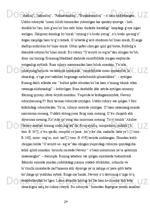 29“dunluq”, “zabunluq”, “Rahnamunluq”, “Buqalamunluq” – o‘zaro qofiyalangan. 
Ushbu ruboiyda “inson Alloh tomonidan yuborilgan har qanday sinovga – hoh
shodlik bo‘lsin, hoh g‘am bo‘lsin sabr bilan chidashi kerakligi” haqidagi g‘oya ilgari 
surilgan. Xalqimiz donoligi bo‘lmish “oyning o‘n beshi yorug‘, o‘n beshi qorong‘u” 
degan maqolga ham to‘g‘ri keladi. G‘urbatda g‘arib shodmon bo‘lmas emish, El anga
shafiqu mehribon bo‘lmas emish. Oltun qafas ichra gar qizil gul butsa, Bulbulg‘a 
tikandek oshyon bo‘lmas emish. Bu ruboiy “G‘aroyib us-sig‘ar”dan olingan bo‘lib, 
shoir uni hozirgi Eronning Mashhad shahrida musofirlikda yurgan vaqtlarida 
yozganligi aytiladi. Buni ruboiy mazmunidan ham bilish mumkin. Ya’niki, 
ruboiyning birinchi va ikkinchi misrasida: “musofirlikda inson xursand bo‘la 
olmasligi, o‘zga yurt vakillari begonaga mehribonlik qilmasliklari”, – aytilgan. 
Buning dalili sifatida esa: “bulbul qafas oltindan bo‘lsa ham o‘zining tikonli erkin 
vataniga alishmasligi” – keltirilgan. Buni dastlabki ikki satrda aytilgan umumiy 
fikrning qiyosiy isboti deyish mumkin. Yuqorida ta’kidlaganimizdek, Navoiy 
ruboiylarining 95 foizi taronai ruboiyda yozilgan. Ushbu ruboiy esa qolgan 5 foiz 
tarkibidagi ruboiylardan. Ya’ni, ruboiyi xosiyda yozilgan. O‘lsam yasamang munda 
mozorimni mening, Yuklab eliting jismi firog`imni mening, O‘tru chiqarib ahli 
diyorimni mening, Ko‘yida qo‘yung tani nizorimni mening. To‘rt tomlik “Alisher 
Navoiy asarlari tilining izohli lug‘ati”da: firoq-ayriliq, uzoqlashish, judolik [3-
tom.-B 347], o‘tru-qarshi, muqobil ro‘para , ko‘y-ko‘cha, mahalla, kata yo‘l [2-tom.-
B 148], nizor- ozg‘in, sust, zaif [2-tom.-B 459] tarzida izohlangan. Shundan kelib 
chiqqan holda “G‘aroyib us- sig‘ar”dan olingan yuqoridagi ruboiyni quyidagicha 
tahlil qilish mumkin: birinchi misrada Navoiy “ o‘lsam mozorimni ya’ni qabrimni 
yasamanglar” – demoqda. Buning sababini esa qolgan misralarda tushuntiradi. 
Ikkinchi misrada jonidan judolikdagi jismini yuklab eltishlikni; uchinchi va
to‘rtinchi misralarda zaif tanasini ahli diyoriga ya’ni xalqqa ro‘para qilib katta 
ko‘chaga qo‘yishlikni aytadi. Bizga ma’lumki, Navoiy o‘z davrining o‘ziga to‘q 
amaldorlaridan bo‘lgan. Lekin shuncha boyligi bo‘lsa ham hech nima olib keta 
olmasligini xalq ko`rishini istaydi. Bu ruboiyda “Insondan faqatgina yaxshi amallari  