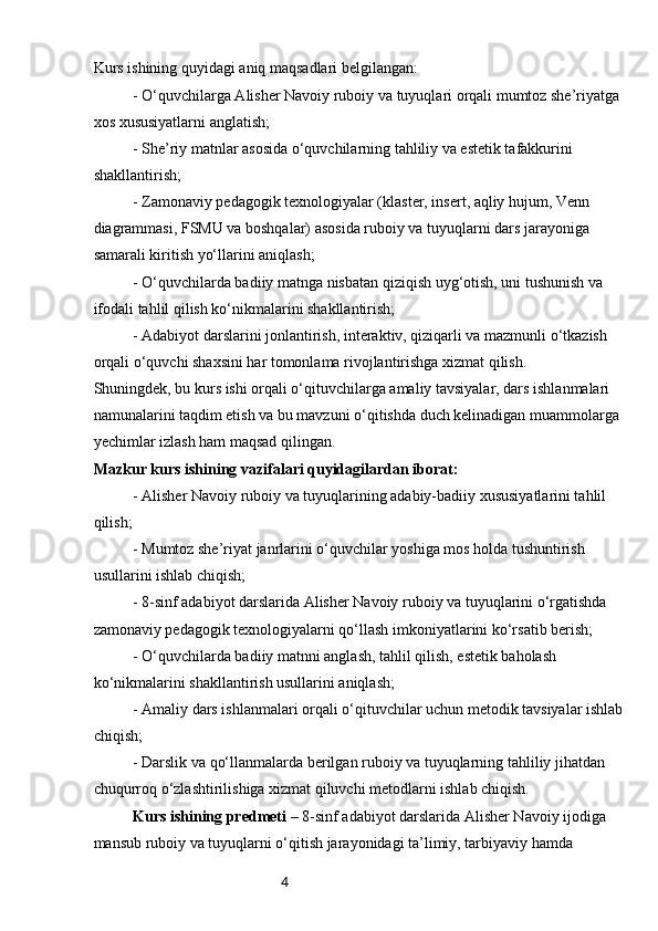 4Kurs ishining quyidagi aniq maqsadlari belgilangan:
- O‘quvchilarga Alisher Navoiy ruboiy va tuyuqlari orqali mumtoz she’riyatga 
xos xususiyatlarni anglatish;
- She’riy matnlar asosida o‘quvchilarning tahliliy va estetik tafakkurini 
shakllantirish;
- Zamonaviy pedagogik texnologiyalar (klaster, insert, aqliy hujum, Venn 
diagrammasi, FSMU va boshqalar) asosida ruboiy va tuyuqlarni dars jarayoniga 
samarali kiritish yo‘llarini aniqlash;
- O‘quvchilarda badiiy matnga nisbatan qiziqish uyg‘otish, uni tushunish va 
ifodali tahlil qilish ko‘nikmalarini shakllantirish;
- Adabiyot darslarini jonlantirish, interaktiv, qiziqarli va mazmunli o‘tkazish 
orqali o‘quvchi shaxsini har tomonlama rivojlantirishga xizmat qilish.
Shuningdek, bu kurs ishi orqali o‘qituvchilarga amaliy tavsiyalar, dars ishlanmalari 
namunalarini taqdim etish va bu mavzuni o‘qitishda duch kelinadigan muammolarga 
yechimlar izlash ham maqsad qilingan.   
Mazkur kurs ishining vazifalari quyidagilardan iborat:
- Alisher Navoiy ruboiy va tuyuqlarining adabiy-badiiy xususiyatlarini tahlil 
qilish;
- Mumtoz she’riyat janrlarini o‘quvchilar yoshiga mos holda tushuntirish 
usullarini ishlab chiqish;
- 8-sinf adabiyot darslarida Alisher Navoiy ruboiy va tuyuqlarini o‘rgatishda 
zamonaviy pedagogik texnologiyalarni qo‘llash imkoniyatlarini ko‘rsatib berish;
- O‘quvchilarda badiiy matnni anglash, tahlil qilish, estetik baholash 
ko‘nikmalarini shakllantirish usullarini aniqlash;
- Amaliy dars ishlanmalari orqali o‘qituvchilar uchun metodik tavsiyalar ishlab
chiqish;
- Darslik va qo‘llanmalarda berilgan ruboiy va tuyuqlarning tahliliy jihatdan 
chuqurroq o‘zlashtirilishiga xizmat qiluvchi metodlarni ishlab chiqish.
Kurs ishining predmeti  – 8-sinf adabiyot darslarida Alisher Navoiy ijodiga 
mansub ruboiy va tuyuqlarni o‘qitish jarayonidagi ta’limiy, tarbiyaviy hamda  