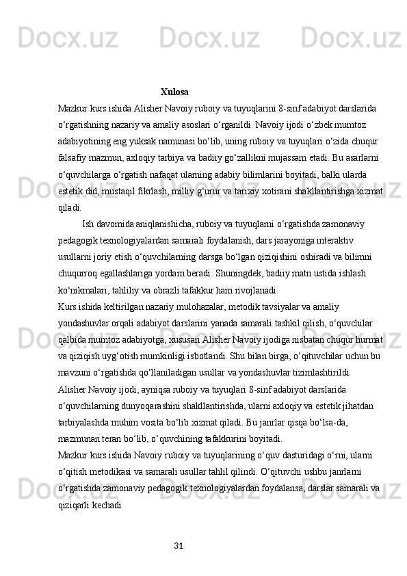 31 Xulosa
Mazkur kurs ishida Alisher Navoiy ruboiy va tuyuqlarini 8-sinf adabiyot darslarida 
o‘rgatishning nazariy va amaliy asoslari o‘rganildi. Navoiy ijodi o‘zbek mumtoz 
adabiyotining eng yuksak namunasi bo‘lib, uning ruboiy va tuyuqlari o‘zida chuqur 
falsafiy mazmun, axloqiy tarbiya va badiiy go‘zallikni mujassam etadi. Bu asarlarni 
o‘quvchilarga o‘rgatish nafaqat ularning adabiy bilimlarini boyitadi, balki ularda 
estetik did, mustaqil fikrlash, milliy g‘urur va tarixiy xotirani shakllantirishga xizmat 
qiladi.
Ish davomida aniqlanishicha, ruboiy va tuyuqlarni o‘rgatishda zamonaviy 
pedagogik texnologiyalardan samarali foydalanish, dars jarayoniga interaktiv 
usullarni joriy etish o‘quvchilarning darsga bo‘lgan qiziqishini oshiradi va bilimni 
chuqurroq egallashlariga yordam beradi. Shuningdek, badiiy matn ustida ishlash 
ko‘nikmalari, tahliliy va obrazli tafakkur ham rivojlanadi.
Kurs ishida keltirilgan nazariy mulohazalar, metodik tavsiyalar va amaliy 
yondashuvlar orqali adabiyot darslarini yanada samarali tashkil qilish, o‘quvchilar 
qalbida mumtoz adabiyotga, xususan Alisher Navoiy ijodiga nisbatan chuqur hurmat 
va qiziqish uyg‘otish mumkinligi isbotlandi. Shu bilan birga, o‘qituvchilar uchun bu 
mavzuni o‘rgatishda qo‘llaniladigan usullar va yondashuvlar tizimlashtirildi.
Alisher Navoiy ijodi, ayniqsa ruboiy va tuyuqlari 8-sinf adabiyot darslarida 
o‘quvchilarning dunyoqarashini shakllantirishda, ularni axloqiy va estetik jihatdan 
tarbiyalashda muhim vosita bo‘lib xizmat qiladi. Bu janrlar qisqa bo‘lsa-da, 
mazmunan teran bo‘lib, o‘quvchining tafakkurini boyitadi.
Mazkur kurs ishida Navoiy ruboiy va tuyuqlarining o‘quv dasturidagi o‘rni, ularni 
o‘qitish metodikasi va samarali usullar tahlil qilindi. O‘qituvchi ushbu janrlarni 
o‘rgatishda zamonaviy pedagogik texnologiyalardan foydalansa, darslar samarali va 
qiziqarli kechadi 