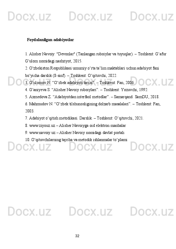 32   Foydalanilgan adabiyotlar
1. Alisher Navoiy. "Devonlar" (Tanlangan ruboiylar va tuyuqlar). – Toshkent: G‘afur 
G‘ulom nomidagi nashriyot, 2015.  
2. O‘zbekiston Respublikasi umumiy o‘rta ta’lim maktablari uchun adabiyot fani 
bo‘yicha darslik (8-sinf). – Toshkent: O‘qituvchi, 2022.  
3. G‘ulomov N. “O‘zbek adabiyoti tarixi”. – Toshkent: Fan, 2006.  
4. G‘aniyeva S. “Alisher Navoiy ruboiylari”. – Toshkent: Yozuvchi, 1992.  
5. Axmedova Z. “Adabiyotdan interfaol metodlar”. – Samarqand: SamDU, 2018.  
6. Mahmudov N. “O‘zbek tilshunosligining dolzarb masalalari”. – Toshkent: Fan, 
2003.  
7. Adabiyot o‘qitish metodikasi. Darslik. – Toshkent: O‘qituvchi, 2021.  
8. www.ziyouz.uz – Alisher Navoiyga oid elektron manbalar  
9. www.navoiy.uz – Alisher Navoiy nomidagi davlat portali  
10. O‘qituvchilarning tajriba va metodik ishlanmalar to‘plami
        