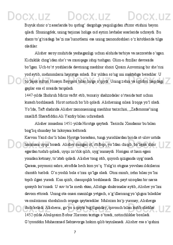 7Buyuk shoir o z asarlarida bu qutlug  dargohga yaqinligidan iftixor etishini bayon ʻ ʻ
qiladi. Shuningdek, uning tarjimai holiga oid ayrim lavhalar asarlarida uchraydi. Bu 
shaxs to g risidagi ba zi ma lumotlarni esa uning zamondoshlari o z kitoblarida tilga 	
ʻ ʻ ʼ ʼ ʻ
oladilar.
Alisher saroy muhitida yashaganligi uchun alohida tarbiya va nazoratda o sgan.	
ʻ
Kichiklik chog idan she r va musiqaga ishqi tushgan. Olim-u fozillar davrasida 	
ʻ ʼ
bo lgan. Uch-to rt yoshlarida davrining mashhur shoiri Qosim Anvorning bir she rini 	
ʻ ʻ ʼ
yod aytib, mehmonlarni hayratga soladi. Bir yildan so ng uni maktabga beradilar. U 	
ʻ
bo lajak sulton Husayn Bayqaro bilan birga o qiydi. Uning zehni va iqtidori haqidagi 	
ʻ ʻ
gaplar esa el orasida tarqaladi.
1447-yilda Shohruh Mirzo vafot etib, temuriy shahzodalar o rtasida taxt uchun 	
ʻ
kurash boshlanadi. Hirot notinch bo lib qoladi. Alisherning oilasi Iroqqa yo l oladi. 	
ʻ ʻ
Yo lda, Taft shahrida Alisher zamonasining mashhur tarixchisi, „Zafarnoma“ning 	
ʻ
muallifi Sharafiddin Ali Yazdiy bilan uchrashadi.
Alisher xonadoni 1451-yilda Hirotga qaytadi. Tarixchi Xondamir bu bilan 
bog liq shunday bir hikoyani keltiradi:
ʻ
Karvon Yazd cho li bilan Hirotga borarkan, tungi yurishlardan birida ot-ulov ustida 	
ʻ
hammani uyqu bosadi. Alisher mingan ot, ittifoqo, yo ldan chiqib, bo lajak shoir 	
ʻ ʻ
egardan tushib qoladi, uyqu zo rlik qilib, uyg onmaydi. Horigan ot ham egasi 	
ʻ ʻ
yonidan ketmay, to xtab qoladi. Alisher tong otib, quyosh qiziganda uyg onadi. 	
ʻ ʻ
Qarasa, poyonsiz sahro, atrofida hech kim yo q. Yolg iz otigina yovshan ildizlarini 	
ʻ ʻ
chimtib turibdi. O n yoshli bola o zini qo lga oladi. Otini minib, zehn bilan yo lni 	
ʻ ʻ ʻ ʻ
topib ilgari yuradi. Kun qizib, chanqoqlik boshlanadi. Shu payt uzoqdan bir narsa 
qorayib ko rinadi. U suv to la mesh ekan, Allohga shukronalar aytib, Alisher yo lini 	
ʻ ʻ ʻ
davom ettiradi. Uning ota-onasi manzilga yetgach, o g illarining yo qligini biladilar 	
ʻ ʻ ʻ
va mulozimni shoshilinch orqaga qaytaradilar. Mulozim ko p yurmay, Alisherga 	
ʻ
duch keladi. Alisherni, go yo u qayta tug ilganday, quvonch bilan kutib oladilar.	
ʻ ʻ
1452-yilda Abulqosim Bobur Xuroson taxtiga o tiradi, notinchliklar bosiladi. 	
ʻ
G iyosiddin Muhammad Sabzavorga hokim qilib tayinlanadi. Alisher esa o qishini 	
ʻ ʻ 