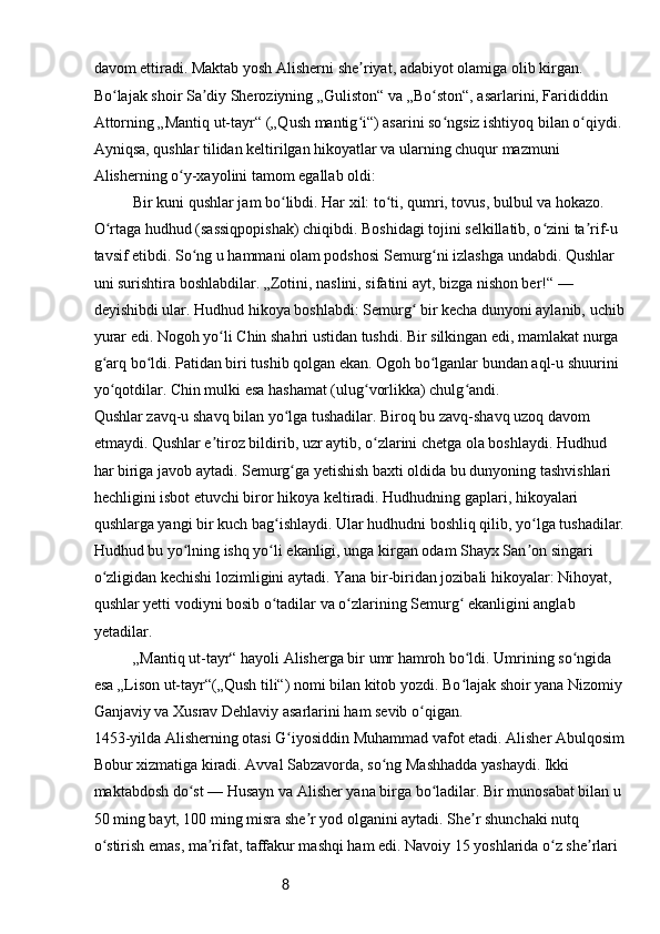 8davom ettiradi. Maktab yosh Alisherni she riyat, adabiyot olamiga olib kirgan. ʼ
Bo lajak shoir Sa diy Sheroziyning „Guliston“ va „Bo ston“, asarlarini, Farididdin 	
ʻ ʼ ʻ
Attorning „Mantiq ut-tayr“ („Qush mantig i“) asarini so ngsiz ishtiyoq bilan o qiydi. 	
ʻ ʻ ʻ
Ayniqsa, qushlar tilidan keltirilgan hikoyatlar va ularning chuqur mazmuni 
Alisherning o y-xayolini tamom egallab oldi:	
ʻ
Bir kuni qushlar jam bo libdi. Har xil: to ti, qumri, tovus, bulbul va hokazo. 	
ʻ ʻ
O rtaga hudhud (sassiqpopishak) chiqibdi. Boshidagi tojini selkillatib, o zini ta rif-u 	
ʻ ʻ ʼ
tavsif etibdi. So ng u hammani olam podshosi Semurg ni izlashga undabdi. Qushlar 	
ʻ ʻ
uni surishtira boshlabdilar. „Zotini, naslini, sifatini ayt, bizga nishon ber!“ — 
deyishibdi ular. Hudhud hikoya boshlabdi: Semurg  bir kecha dunyoni aylanib, uchib 	
ʻ
yurar edi. Nogoh yo li Chin shahri ustidan tushdi. Bir silkingan edi, mamlakat nurga 	
ʻ
g arq bo ldi. Patidan biri tushib qolgan ekan. Ogoh bo lganlar bundan aql-u shuurini 	
ʻ ʻ ʻ
yo qotdilar. Chin mulki esa hashamat (ulug vorlikka) chulg andi.
ʻ ʻ ʻ
Qushlar zavq-u shavq bilan yo lga tushadilar. Biroq bu zavq-shavq uzoq davom 	
ʻ
etmaydi. Qushlar e tiroz bildirib, uzr aytib, o zlarini chetga ola boshlaydi. Hudhud 	
ʼ ʻ
har biriga javob aytadi. Semurg ga yetishish baxti oldida bu dunyoning tashvishlari 	
ʻ
hechligini isbot etuvchi biror hikoya keltiradi. Hudhudning gaplari, hikoyalari 
qushlarga yangi bir kuch bag ishlaydi. Ular hudhudni boshliq qilib, yo lga tushadilar.	
ʻ ʻ
Hudhud bu yo lning ishq yo li ekanligi, unga kirgan odam Shayx San on singari 	
ʻ ʻ ʼ
o zligidan kechishi lozimligini aytadi. Yana bir-biridan jozibali hikoyalar: Nihoyat, 	
ʻ
qushlar yetti vodiyni bosib o tadilar va o zlarining Semurg  ekanligini anglab 	
ʻ ʻ ʻ
yetadilar.
„Mantiq ut-tayr“ hayoli Alisherga bir umr hamroh bo ldi. Umrining so ngida 	
ʻ ʻ
esa „Lison ut-tayr“(„Qush tili“) nomi bilan kitob yozdi. Bo lajak shoir yana Nizomiy 
ʻ
Ganjaviy va Xusrav Dehlaviy asarlarini ham sevib o qigan.	
ʻ
1453-yilda Alisherning otasi G iyosiddin Muhammad vafot etadi. Alisher Abulqosim	
ʻ
Bobur xizmatiga kiradi. Avval Sabzavorda, so ng Mashhadda yashaydi. Ikki 	
ʻ
maktabdosh do st — Husayn va Alisher yana birga bo ladilar. Bir munosabat bilan u 	
ʻ ʻ
50 ming bayt, 100 ming misra she r yod olganini aytadi. She r shunchaki nutq 	
ʼ ʼ
o stirish emas, ma rifat, taffakur mashqi ham edi. Navoiy 15 yoshlarida o z she rlari 	
ʻ ʼ ʻ ʼ 