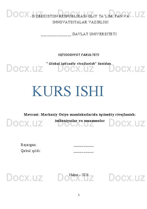 O ’ Z B E K I S T O N   R E S P U B L I K A S I   O L I Y   T A ’ L I M ,   F A N   V A
I N N O V A T S I Y A L A R   V A Z I R L I G I
_ _ _ _ _ _ _ _ _ _ _ _ _ _ _   D A V L A T   U N I V E R S I T E T I
I Q T I S O D I Y O T   F A K U L T E T I
“   G l o b a l   i q ti s o d i y   r i v o j l a n i s h ”   f a n i d a n
M a v z u s i :   M a r k a z i y   O s i y o   m a m l a k a t l a r i d a   i q t i s o d i y   r i v o j l a n i s h :
i m k o n i y a t l a r   v a   m u a m m o l a r
B a j a r g a n : _ _ _ _ _ _ _ _ _ _
Q a b u l   q i l d i :   _ _ _ _ _ _ _ _ _ _
Nukus – 2026
1KURS  ISHI 