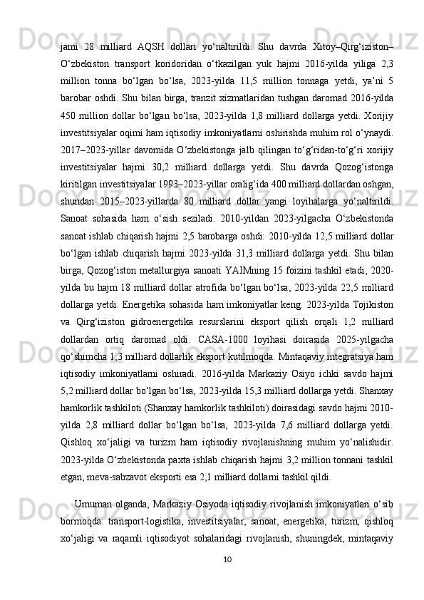 jami   28   milliard   AQSH   dollari   yo‘naltirildi.   Shu   davrda   Xitoy–Qirg‘iziston–
O‘zbekiston   transport   koridoridan   o‘tkazilgan   yuk   hajmi   2016-yilda   yiliga   2,3
million   tonna   bo‘lgan   bo‘lsa,   2023-yilda   11,5   million   tonnaga   yetdi,   ya’ni   5
barobar  oshdi. Shu bilan birga, tranzit xizmatlaridan tushgan daromad 2016-yilda
450   million   dollar   bo‘lgan   bo‘lsa,   2023-yilda   1,8   milliard   dollarga   yetdi.   Xorijiy
investitsiyalar oqimi ham iqtisodiy imkoniyatlarni oshirishda muhim rol o‘ynaydi.
2017–2023-yillar   davomida   O‘zbekistonga   jalb   qilingan   to‘g‘ridan-to‘g‘ri   xorijiy
investitsiyalar   hajmi   30,2   milliard   dollarga   yetdi.   Shu   davrda   Qozog‘istonga
kiritilgan investitsiyalar 1993–2023-yillar oralig‘ida 400 milliard dollardan oshgan,
shundan   2015–2023-yillarda   80   milliard   dollar   yangi   loyihalarga   yo‘naltirildi.
Sanoat   sohasida   ham   o‘sish   seziladi.   2010-yildan   2023-yilgacha   O‘zbekistonda
sanoat ishlab chiqarish hajmi 2,5 barobarga oshdi: 2010-yilda 12,5 milliard dollar
bo‘lgan   ishlab   chiqarish   hajmi   2023-yilda   31,3   milliard   dollarga   yetdi.   Shu   bilan
birga, Qozog‘iston metallurgiya sanoati  YAIMning 15 foizini tashkil etadi, 2020-
yilda bu hajm 18 milliard dollar atrofida bo‘lgan bo‘lsa, 2023-yilda 22,5 milliard
dollarga yetdi. Energetika sohasida ham imkoniyatlar keng. 2023-yilda Tojikiston
va   Qirg‘iziston   gidroenergetika   resurslarini   eksport   qilish   orqali   1,2   milliard
dollardan   ortiq   daromad   oldi.   CASA-1000   loyihasi   doirasida   2025-yilgacha
qo‘shimcha 1,3 milliard dollarlik eksport kutilmoqda. Mintaqaviy integratsiya ham
iqtisodiy   imkoniyatlarni   oshiradi.   2016-yilda   Markaziy   Osiyo   ichki   savdo   hajmi
5,2 milliard dollar bo‘lgan bo‘lsa, 2023-yilda 15,3 milliard dollarga yetdi. Shanxay
hamkorlik tashkiloti (Shanxay hamkorlik tashkiloti) doirasidagi savdo hajmi 2010-
yilda   2,8   milliard   dollar   bo‘lgan   bo‘lsa,   2023-yilda   7,6   milliard   dollarga   yetdi.
Qishloq   xo‘jaligi   va   turizm   ham   iqtisodiy   rivojlanishning   muhim   yo‘nalishidir.
2023-yilda O‘zbekistonda paxta ishlab chiqarish hajmi 3,2 million tonnani tashkil
etgan, meva-sabzavot eksporti esa 2,1 milliard dollarni tashkil qildi. 
        Umuman  olganda,  Markaziy   Osiyoda  iqtisodiy  rivojlanish  imkoniyatlari   o‘sib
bormoqda:   transport-logistika,   investitsiyalar,   sanoat,   energetika,   turizm,   qishloq
xo‘jaligi   va   raqamli   iqtisodiyot   sohalaridagi   rivojlanish,   shuningdek,   mintaqaviy
10 