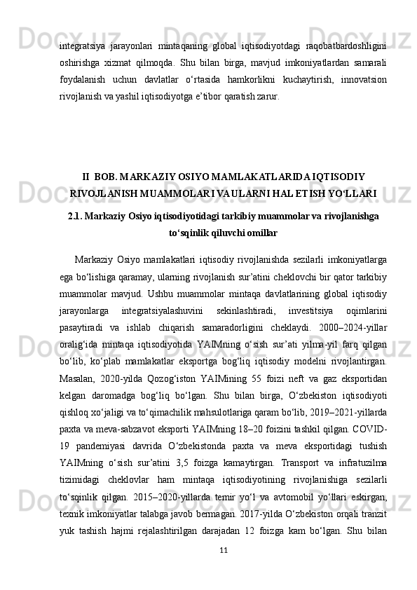 integratsiya   jarayonlari   mintaqaning   global   iqtisodiyotdagi   raqobatbardoshligini
oshirishga   xizmat   qilmoqda.   Shu   bilan   birga,   mavjud   imkoniyatlardan   samarali
foydalanish   uchun   davlatlar   o‘rtasida   hamkorlikni   kuchaytirish,   innovatsion
rivojlanish va yashil iqtisodiyotga e’tibor qaratish zarur.
II  BOB. MARKAZIY OSIYO MAMLAKATLARIDA IQTISODIY
RIVOJLANISH MUAMMOLARI VA ULARNI HAL ETISH YO‘LLARI
2.1. Markaziy Osiyo iqtisodiyotidagi tarkibiy muammolar va rivojlanishga
to‘sqinlik qiluvchi omillar 
        Markaziy   Osiyo   mamlakatlari   iqtisodiy   rivojlanishda   sezilarli   imkoniyatlarga
ega bo‘lishiga qaramay, ularning rivojlanish sur’atini cheklovchi bir qator tarkibiy
muammolar   mavjud.   Ushbu   muammolar   mintaqa   davlatlarining   global   iqtisodiy
jarayonlarga   integratsiyalashuvini   sekinlashtiradi,   investitsiya   oqimlarini
pasaytiradi   va   ishlab   chiqarish   samaradorligini   cheklaydi.   2000–2024-yillar
oralig‘ida   mintaqa   iqtisodiyotida   YAIMning   o‘sish   sur’ati   yilma-yil   farq   qilgan
bo‘lib,   ko‘plab   mamlakatlar   eksportga   bog‘liq   iqtisodiy   modelni   rivojlantirgan.
Masalan,   2020-yilda   Qozog‘iston   YAIMining   55   foizi   neft   va   gaz   eksportidan
kelgan   daromadga   bog‘liq   bo‘lgan.   Shu   bilan   birga,   O‘zbekiston   iqtisodiyoti
qishloq xo‘jaligi va to‘qimachilik mahsulotlariga qaram bo‘lib, 2019–2021-yillarda
paxta va meva-sabzavot eksporti YAIMning 18–20 foizini tashkil qilgan. COVID-
19   pandemiyasi   davrida   O‘zbekistonda   paxta   va   meva   eksportidagi   tushish
YAIMning   o‘sish   sur’atini   3,5   foizga   kamaytirgan.   Transport   va   infratuzilma
tizimidagi   cheklovlar   ham   mintaqa   iqtisodiyotining   rivojlanishiga   sezilarli
to‘sqinlik   qilgan.   2015–2020-yillarda   temir   yo‘l   va   avtomobil   yo‘llari   eskirgan,
texnik imkoniyatlar talabga javob bermagan. 2017-yilda O‘zbekiston orqali tranzit
yuk   tashish   hajmi   rejalashtirilgan   darajadan   12   foizga   kam   bo‘lgan.   Shu   bilan
11 