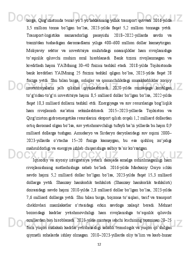 birga,   Qirg‘izistonda   temir   yo‘l   yo‘laklarining   yillik   transport   quvvati   2016-yilda
3,5   million   tonna   bo‘lgan   bo‘lsa,   2023-yilda   faqat   5,2   million   tonnaga   yetdi.
Transport-logistika   samaradorligi   pasayishi   2018–2022-yillarda   savdo   va
tranzitdan   tushadigan   daromadlarni   yiliga   400–600   million   dollar   kamaytirgan.
Moliyaviy   sektor   va   investitsiya   muhitidagi   noaniqliklar   ham   rivojlanishga
to‘sqinlik   qiluvchi   muhim   omil   hisoblanadi.   Bank   tizimi   rivojlanmagan   va
kreditlash   hajmi   YAIMning   30–40   foizini   tashkil   etadi.   2018-yilda   Tojikistonda
bank   kreditlari   YAIMning   25   foizini   tashkil   qilgan   bo‘lsa,   2023-yilda   faqat   28
foizga   yetdi.   Shu   bilan   birga,   soliqlar   va   qonunchilikdagi   murakkabliklar   xorijiy
investitsiyalarni   jalb   qilishni   qiyinlashtiradi.   2020-yilda   mintaqaga   kiritilgan
to‘g‘ridan-to‘g‘ri   investitsiya   hajmi   8,5  milliard  dollar  bo‘lgan  bo‘lsa,  2022-yilda
faqat 10,3 milliard dollarni tashkil  etdi.   Energiyaga va suv resurslariga bog‘liqlik
ham   rivojlanish   sur’atini   sekinlashtiradi.   2015–2023-yillarda   Tojikiston   va
Qirg‘iziston gidroenergetika resurslarini eksport qilish orqali 1,2 milliard dollardan
ortiq daromad olgan bo‘lsa, suv yetishmovchiligi tufayli ba’zi yillarda bu hajm 0,9
milliard   dollarga   tushgan.   Amudaryo   va   Sirdaryo   daryolaridagi   suv   oqimi   2000–
2023-yillarda   o‘rtacha   15–20   foizga   kamaygan,   bu   esa   qishloq   xo‘jaligi
mahsuldorligi va energiya ishlab chiqarishiga salbiy ta’sir ko‘rsatgan.
        Iqtisodiy   va  siyosiy   integratsiya   yetarli   darajada   amalga  oshirilmaganligi   ham
rivojlanishning   sustlashishiga   sabab   bo‘ladi.   2016-yilda   Markaziy   Osiyo   ichki
savdo   hajmi   5,2   milliard   dollar   bo‘lgan   bo‘lsa,   2023-yilda   faqat   15,3   milliard
dollarga   yetdi.   Shanxay   hamkorlik   tashkiloti   (Shanxay   hamkorlik   tashkiloti)
doirasidagi  savdo   hajmi  2010-yilda  2,8  milliard dollar   bo‘lgan  bo‘lsa,  2023-yilda
7,6   milliard   dollarga   yetdi.   Shu   bilan   birga,   bojxona   to‘siqlari,   tarif   va   transport
cheklovlari   mamlakatlar   o‘rtasidagi   erkin   savdoga   xalaqit   beradi.   Mehnat
bozoridagi   kadrlar   yetishmovchiligi   ham   rivojlanishga   to‘sqinlik   qiluvchi
omillardan biri hisoblanadi. 2023-yilda mintaqa ishchi kuchining taxminan 20–25
foizi yuqori malakali kadrlar yetishmasligi sababli texnologik va yuqori qo‘shilgan
qiymatli   sohalarda   ishlay   olmagan.   2010–2023-yillarda   oliy   ta’lim   va   kasb-hunar
12 