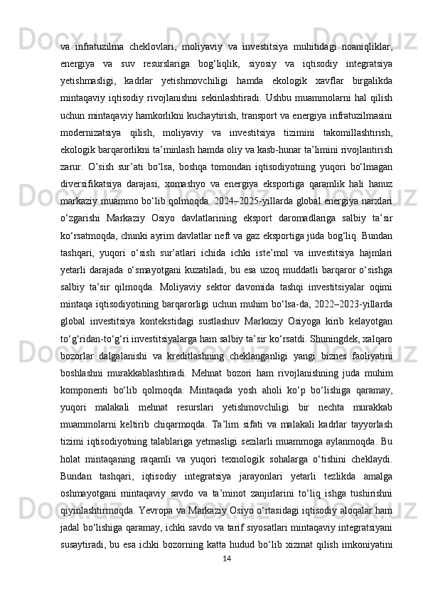 va   infratuzilma   cheklovlari,   moliyaviy   va   investitsiya   muhitidagi   noaniqliklar,
energiya   va   suv   resurslariga   bog‘liqlik,   siyosiy   va   iqtisodiy   integratsiya
yetishmasligi,   kadrlar   yetishmovchiligi   hamda   ekologik   xavflar   birgalikda
mintaqaviy   iqtisodiy   rivojlanishni   sekinlashtiradi.   Ushbu   muammolarni   hal   qilish
uchun mintaqaviy hamkorlikni kuchaytirish, transport va energiya infratuzilmasini
modernizatsiya   qilish,   moliyaviy   va   investitsiya   tizimini   takomillashtirish,
ekologik barqarorlikni ta’minlash hamda oliy va kasb-hunar ta’limini rivojlantirish
zarur.   O ’sish   sur’ati   bo‘lsa,   boshqa   tomondan   iqtisodiyotning   yuqori   bo‘lmagan
diversifikatsiya   darajasi,   xomashyo   va   energiya   eksportiga   qaramlik   hali   hanuz
markaziy muammo bo‘lib qolmoqda. 2024–2025-yillarda global energiya narxlari
o‘zgarishi   Markaziy   Osiyo   davlatlarining   eksport   daromadlariga   salbiy   ta’sir
ko‘rsatmoqda, chunki ayrim davlatlar neft va gaz eksportiga juda bog‘liq. Bundan
tashqari,   yuqori   o‘sish   sur’atlari   ichida   ichki   iste’mol   va   investitsiya   hajmlari
yetarli   darajada   o‘smayotgani   kuzatiladi,   bu   esa   uzoq   muddatli   barqaror   o‘sishga
salbiy   ta’sir   qilmoqda.   Moliyaviy   sektor   davomida   tashqi   investitsiyalar   oqimi
mintaqa iqtisodiyotining barqarorligi uchun muhim bo‘lsa-da, 2022–2023-yillarda
global   investitsiya   kontekstidagi   sustlashuv   Markaziy   Osiyoga   kirib   kelayotgan
to‘g‘ridan-to‘g‘ri investitsiyalarga ham salbiy ta’sir ko‘rsatdi. Shuningdek, xalqaro
bozorlar   dalgalanishi   va   kreditlashning   cheklanganligi   yangi   biznes   faoliyatini
boshlashni   murakkablashtiradi.   Mehnat   bozori   ham   rivojlanishning   juda   muhim
komponenti   bo‘lib   qolmoqda.   Mintaqada   yosh   aholi   ko‘p   bo‘lishiga   qaramay,
yuqori   malakali   mehnat   resurslari   yetishmovchiligi   bir   nechta   murakkab
muammolarni   keltirib   chiqarmoqda.   Ta’lim   sifati   va   malakali   kadrlar   tayyorlash
tizimi iqtisodiyotning talablariga yetmasligi  sezilarli  muammoga aylanmoqda. Bu
holat   mintaqaning   raqamli   va   yuqori   texnologik   sohalarga   o‘tishini   cheklaydi.
Bundan   tashqari,   iqtisodiy   integratsiya   jarayonlari   yetarli   tezlikda   amalga
oshmayotgani   mintaqaviy   savdo   va   ta’minot   zanjirlarini   to‘liq   ishga   tushirishni
qiyinlashtirmoqda. Yevropa va Markaziy Osiyo o‘rtasidagi iqtisodiy aloqalar ham
jadal bo‘lishiga qaramay, ichki savdo va tarif siyosatlari mintaqaviy integratsiyani
susaytiradi,   bu  esa   ichki   bozorning  katta   hudud   bo‘lib   xizmat   qilish   imkoniyatini
14 