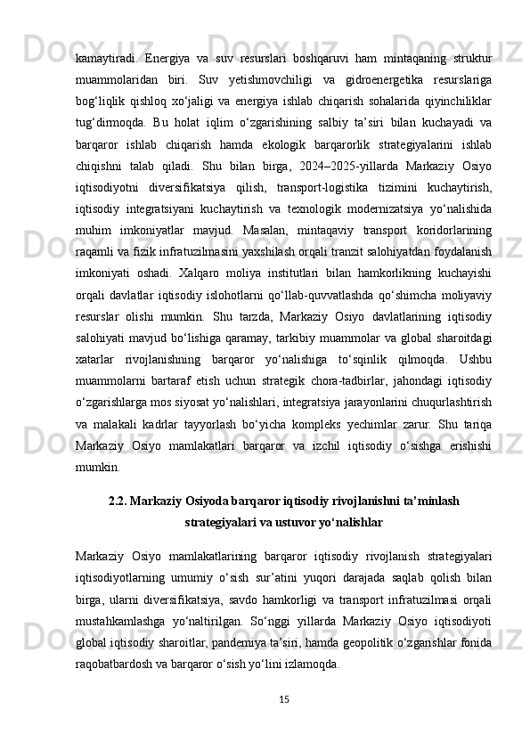 kamaytiradi.   Energiya   va   suv   resurslari   boshqaruvi   ham   mintaqaning   struktur
muammolaridan   biri.   Suv   yetishmovchiligi   va   gidroenergetika   resurslariga
bog‘liqlik   qishloq   xo‘jaligi   va   energiya   ishlab   chiqarish   sohalarida   qiyinchiliklar
tug‘dirmoqda.   Bu   holat   iqlim   o‘zgarishining   salbiy   ta’siri   bilan   kuchayadi   va
barqaror   ishlab   chiqarish   hamda   ekologik   barqarorlik   strategiyalarini   ishlab
chiqishni   talab   qiladi.   Shu   bilan   birga,   2024–2025-yillarda   Markaziy   Osiyo
iqtisodiyotni   diversifikatsiya   qilish,   transport-logistika   tizimini   kuchaytirish,
iqtisodiy   integratsiyani   kuchaytirish   va   texnologik   modernizatsiya   yo‘nalishida
muhim   imkoniyatlar   mavjud.   Masalan,   mintaqaviy   transport   koridorlarining
raqamli va fizik infratuzilmasini yaxshilash orqali tranzit salohiyatdan foydalanish
imkoniyati   oshadi.   Xalqaro   moliya   institutlari   bilan   hamkorlikning   kuchayishi
orqali   davlatlar   iqtisodiy   islohotlarni   qo‘llab-quvvatlashda   qo‘shimcha   moliyaviy
resurslar   olishi   mumkin.   Shu   tarzda,   Markaziy   Osiyo   davlatlarining   iqtisodiy
salohiyati   mavjud   bo‘lishiga   qaramay,   tarkibiy   muammolar   va   global   sharoitdagi
xatarlar   rivojlanishning   barqaror   yo‘nalishiga   to‘sqinlik   qilmoqda.   Ushbu
muammolarni   bartaraf   etish   uchun   strategik   chora-tadbirlar,   jahondagi   iqtisodiy
o‘zgarishlarga mos siyosat yo‘nalishlari, integratsiya jarayonlarini chuqurlashtirish
va   malakali   kadrlar   tayyorlash   bo‘yicha   kompleks   yechimlar   zarur.   Shu   tariqa
Markaziy   Osiyo   mamlakatlari   barqaror   va   izchil   iqtisodiy   o‘sishga   erishishi
mumkin.
2.2. Markaziy Osiyoda barqaror iqtisodiy rivojlanishni ta’minlash
strategiyalari va ustuvor yo‘nalishlar
Markaziy   Osiyo   mamlakatlarining   barqaror   iqtisodiy   rivojlanish   strategiyalari
iqtisodiyotlarning   umumiy   o‘sish   sur’atini   yuqori   darajada   saqlab   qolish   bilan
birga,   ularni   diversifikatsiya,   savdo   hamkorligi   va   transport   infratuzilmasi   orqali
mustahkamlashga   yo‘naltirilgan.   So‘nggi   yillarda   Markaziy   Osiyo   iqtisodiyoti
global iqtisodiy sharoitlar, pandemiya ta’siri, hamda geopolitik o‘zgarishlar fonida
raqobatbardosh va barqaror o‘sish yo‘lini izlamoqda.
15 