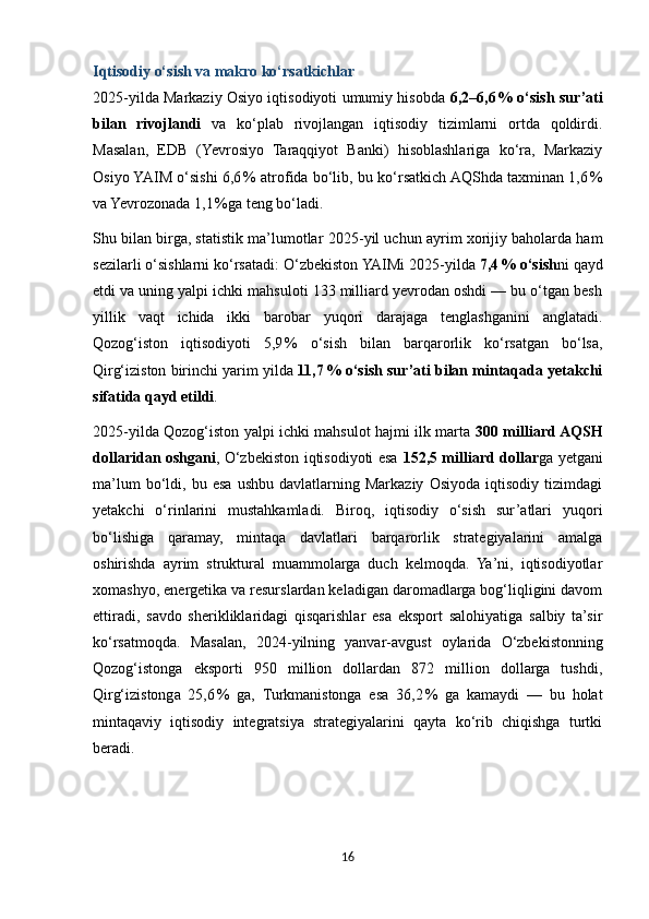 Iqtisodiy o‘sish va makro ko‘rsatkichlar
2025 - yilda Markaziy Osiyo iqtisodiyoti umumiy hisobda   6,2–6,6 % o‘sish sur’ati
bilan   rivojlandi   va   ko‘plab   rivojlangan   iqtisodiy   tizimlarni   ortda   qoldirdi.
Masalan,   EDB   (Yevrosiyo   Taraqqiyot   Banki)   hisoblashlariga   ko‘ra,   Markaziy
Osiyo YAIM o‘sishi 6,6	
 % atrofida bo‘lib, bu ko‘rsatkich AQShda taxminan 1,6	 %
va Yevrozonada 1,1	
 %ga teng bo‘ladi. 
Shu bilan birga, statistik ma’lumotlar 2025 - yil uchun ayrim xorijiy baholarda ham
sezilarli o‘sishlarni ko‘rsatadi:  O‘zbekiston  YAIMi 2025 - yilda  7,4	
 % o‘sish ni qayd
etdi va uning yalpi ichki mahsuloti 133 milliard yevrodan oshdi — bu o‘tgan besh
yillik   vaqt   ichida   ikki   barobar   yuqori   darajaga   tenglashganini   anglatadi.
Qozog‘iston   iqtisodiyoti   5,9	
 %   o‘sish   bilan   barqarorlik   ko‘rsatgan   bo‘lsa,
Qirg‘iziston birinchi yarim yilda  11,7	
 % o‘sish sur’ati bilan mintaqada yetakchi
sifatida qayd etildi . 
2025 - yilda Qozog‘iston yalpi ichki mahsulot hajmi ilk marta   300 milliard AQSH
dollaridan oshgani , O‘zbekiston iqtisodiyoti esa   152,5 milliard dollar ga yetgani
ma’lum   bo‘ldi,   bu  esa   ushbu   davlatlarning   Markaziy   Osiyoda   iqtisodiy   tizimdagi
yetakchi   o‘rinlarini   mustahkamladi.   Biroq,   iqtisodiy   o‘sish   sur’atlari   yuqori
bo‘lishiga   qaramay,   mintaqa   davlatlari   barqarorlik   strategiyalarini   amalga
oshirishda   ayrim   struktural   muammolarga   duch   kelmoqda.   Ya’ni,   iqtisodiyotlar
xomashyo, energetika va resurslardan keladigan daromadlarga bog‘liqligini davom
ettiradi,   savdo   sherikliklaridagi   qisqarishlar   esa   eksport   salohiyatiga   salbiy   ta’sir
ko‘rsatmoqda.   Masalan,   2024 - yilning   yanvar - avgust   oylarida   O‘zbekiston ning
Qozog‘istonga   eksporti   950   million   dollardan   872   million   dollarga   tushdi,
Qirg‘izistonga   25,6	
 %   ga,   Turkmanistonga   esa   36,2	 %   ga   kamaydi   —   bu   holat
mintaqaviy   iqtisodiy   integratsiya   strategiyalarini   qayta   ko‘rib   chiqishga   turtki
beradi. 
16 