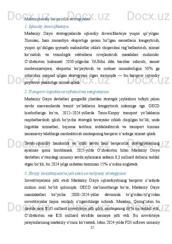 Makroiqtisodiy barqarorlik strategiyalari
1. Iqtisodiy diversifikatsiya
Markaziy   Osiyo   strategiyalarida   iqtisodiy   diversifikatsiya   yuqori   qo‘yilgan.
Xususan,   ham   xomashyo   eksportiga   qaram   bo‘lgan   sanoatlarni   kengaytirish,
yuqori   qo‘shilgan   qiymatli   mahsulotlar   ishlab   chiqarishni   rag‘batlantirish,   xizmat
ko‘rsatish   va   texnologik   sektorlarni   rivojlantirish   masalalari   muhimdir.
O‘zbekiston   hukumati   2030 - yilgacha   YAIMni   ikki   barobar   oshirish,   sanoat
modernizatsiyasi,   eksportni   ko‘paytirish   va   mehnat   unumdorligini   50 %   ga
oshirishni   maqsad   qilgan   strategiyani   ilgari   surmoqda   —   bu   barqaror   iqtisodiy
poydevor yaratishga xizmat qiladi. 
2. Transport - logistika va infratuzilma integratsiyasi
Markaziy   Osiyo   davlatlari   geografik   jihatdan   strategik   joylashuvi   tufayli   jahon
savdo   marosimlarida   tranzit   yo‘laklarini   kengaytirish   imkoniga   ega.   OECD
hisobotlariga   ko‘ra,   2022–2024 - yillarda   Trans - Kaspiy   transport   yo‘laklarini
raqobatbardosh   qilish   bo‘yicha   strategik   tavsiyalar   ishlab   chiqilgan   bo‘lib,   unda
logistika   xizmatlari,   bojxona   tartibini   soddalashtirish   va   transport   tizimini
zamonaviy talablarga moslashtirish mintaqaning barqaror o‘sishiga xizmat qiladi. 
Savdo - iqtisodiy   hamkorlik   va   ichki   savdo   ham   barqarorlik   strategiyalarining
ajralmas   qismi   hisoblanadi.   2025 - yilda   O‘zbekiston   bilan   Markaziy   Osiyo
davlatlari o‘rtasidagi umumiy savdo aylanmasi salkam 8,3 milliard dollarni tashkil
etgan bo‘lib, bu 2024 yilga nisbatan taxminan 15	
 % o‘sishni anglatadi. 
3. Xorijiy investitsiyalarni jalb etish va moliyaviy strategiyalar
Investitsiyalarni   jalb   etish   Markaziy   Osiyo   iqtisodiyotining   barqaror   o‘sishida
muhim   omil   bo‘lib   qolmoqda.   OECD   ma’lumotlariga   ko‘ra,   Markaziy   Osiyo
mamlakatlari   bo‘yicha   2000–2024 - yillar   davomida   to‘g‘ridan - to‘g‘ridan
investitsiyalar   hajmi   sezilarli   o‘zgarishlarga   uchradi.   Masalan,   Qozog‘iston   bu
davrda jami $165 milliard investitsiya jalb qilib, mintaqaning 66	
 % ini tashkil etdi,
O‘zbekiston   esa   $28   milliard   atrofida   sarmoya   jalb   etdi.   Bu   investitsiya
jarayonlarining markaziy o‘rnini ko‘rsatadi, lekin 2024 - yilda FDI inflows umumiy
17 
