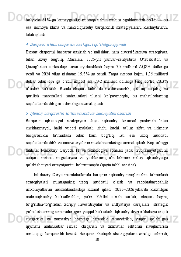 bo‘yicha 61 % ga kamayganligi  mintaqa uchun muhim ogohlantirish bo‘ldi — bu
esa   sarmoya   klima   va   makroiqtisodiy   barqarorlik   strategiyalarini   kuchaytirishni
talab qiladi. 
4. Barqaror ishlab chiqarish va eksport qo‘shilgan qiymati
Export   eksportni   barqaror   oshirish   yo‘nalishlari   ham   diversifikatsiya   strategiyasi
bilan   uzviy   bog‘liq.   Masalan,   2025 - yil   yanvar–sentyabrda   O‘zbekiston   va
Qozog‘iston   o‘rtasidagi   tovar   ayirboshlash   hajmi   3,5   milliard   AQSH   dollariga
yetdi   va   2024   yilga   nisbatan   15,5	
 %   ga   oshdi.   Faqat   eksport   hajmi   1,06   milliard
dollar   bilan   6	
 %   ga   o‘sdi,   import   esa   2,42   milliard   dollarga   teng   bo‘lib   20,3	 %
o‘sishni   ko‘rsatdi.   Bunda   eksport   tarkibida   mashinasozlik,   qishloq   xo‘jaligi   va
qurilish   materiallari   mahsulotlari   ulushi   ko‘paymoqda,   bu   mahsulotlarning
raqobatbardoshligini oshirishga xizmat qiladi. 
5. Ijtimoiy barqarorlik, ta’lim va kadrlar salohiyatini oshirish
Barqaror   iqtisodiyot   strategiyasi   faqat   iqtisodiy   daromad   yoshirish   bilan
cheklanmaydi,   balki   yuqori   malakali   ishchi   kuchi,   ta’lim   sifati   va   ijtimoiy
barqarorlikni   ta’minlash   bilan   ham   bog‘liq.   Bu   esa   uzoq   muddatli
raqobatbardoshlik va innovatsiyalarni mustahkamlashga xizmat qiladi. Eng so‘nggi
tahlillar   Markaziy   Osiyoda   IT   va   texnologiya   sohalari   jadal   rivojlanayotganini,
xalqaro   mehnat   migratsiyasi   va   yoshlarning   o‘z   bilimini   milliy   iqtisodiyotga
qo‘shish niyati ortayotganini ko‘rsatmoqda (qayta tahlil asosida). 
        Markaziy   Osiyo   mamlakatlarida   barqaror   iqtisodiy   rivojlanishni   ta’minlash
strategiyalari   mintaqaning   uzoq   muddatli   o‘sish   va   raqobatbardoshlik
imkoniyatlarini   mustahkamlashga   xizmat   qiladi.   2023–2026	
 yillarda   kuzatilgan
makroiqtisodiy   ko‘rsatkichlar,   ya’ni   YAIM   o‘sish   sur’ati,   eksport   hajmi,
to‘g‘ridan-to‘g‘ridan   xorijiy   investitsiyalar   va   inflyatsiya   darajalari,   strategik
yo‘nalishlarning samaradorligini yaqqol ko‘rsatadi. Iqtisodiy diversifikatsiya orqali
energetika   va   xomashyo   bozoriga   qaramlik   kamaytirilib,   yuqori   qo‘shilgan
qiymatli   mahsulotlar   ishlab   chiqarish   va   xizmatlar   sektorini   rivojlantirish
mintaqaga   barqarorlik   beradi.   Barqaror   ekologik   strategiyalarni   amalga   oshirish,
18 