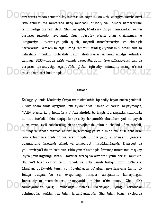 suv   resurslaridan   samarali   foydalanish   va   qayta   tiklanuvchi   energiya   manbalarini
rivojlantirish   esa   mintaqada   uzoq   muddatli   iqtisodiy   va   ijtimoiy   barqarorlikni
ta’minlashga   xizmat   qiladi.   Shunday   qilib,   Markaziy   Osiyo   mamlakatlari   uchun
barqaror   iqtisodiy   rivojlanish   faqat   iqtisodiy   o‘sish   bilan   cheklanmay,   u
integratsiya,   investitsiya   jalb   qilish,   raqamli   transformatsiya   va   ekologik
barqarorlikni   o‘z   ichiga   olgan   keng   qamrovli   strategik   yondashuv   orqali   amalga
oshirilishi   mumkin.   Kelajakda   ushbu   strategiyalar   samarali   amalga   oshirilsa,
mintaqa   2030 - yillarga   kelib   yanada   raqobatbardosh,   diversifikatsiyalashgan   va
barqaror   iqtisodiyotga   ega   bo‘lib,   global   iqtisodiy   tizimda   o‘zining   o‘rnini
mustahkamlashi kutilmoqda.
Xulosa
So‘nggi   yillarda   Markaziy   Osiyo   mamlakatlarida   iqtisodiy   hayot   ancha   jonlandi.
Oddiy   odam   tilida   aytganda,   pul   aylanmoqda,   ishlab   chiqarish   ko‘paymoqda,
YAIM   o‘sishi   ko‘p   hollarda   5–7   foiz   atrofida   bo‘lyapti.   Bu   raqamlar   shunchaki
ko‘rinib   turibdi,   lekin   haqiqatda   iqtisodiy   barqarorlik   shunchaki   pul   ko‘payish
bilan   emas,   turli   sohalarning   birdek   rivojlanishi   bilan   o‘lchanadi.   Shu   sababli,
mintaqada   sanoat,   xizmat   ko‘rsatish,   texnologiya   va   qishloq   xo‘jaligi   sohalarini
rivojlantirishga alohida e’tibor qaratilmoqda. Bu esa yangi ish o‘rinlarini yaratadi,
odamlarning   daromadi   oshadi   va   iqtisodiyot   mustahkamlanadi.   Transport   va
yo‘l - temir yo‘l tizimi ham asta-sekin yaxshilanmoqda. Mintaqa tranzit uchun qulay
joyda   joylashganligi   sababli,   tovarlar   tezroq   va   arzonroq   yetib   borishi   mumkin.
Shu   yo‘l   bilan   eksport   hajmi   oshadi   va   ichki   hamda   tashqi   bozor   bog‘lanadi.
Masalan,   2025-yilda   temir   yo‘l   loyihalariga   qo‘yilgan   investitsiyalar   hajmi   15
foizga   oshgan,   bu   esa   eksportdagi   transport   xarajatlarini   kamaytirgan.
Investitsiyalar   mamlakatlar   iqtisodiyotida   muhim   o‘rin   tutadi.   Chet   ellik
sarmoyadorlar   yangi   loyihalarga   mablag‘   qo‘yayapti,   yangi   korxonalar
ochilmoqda,   yoshlar   ish   bilan   ta’minlanmoqda.   Shu   bilan   birga,   ekologiya
19 