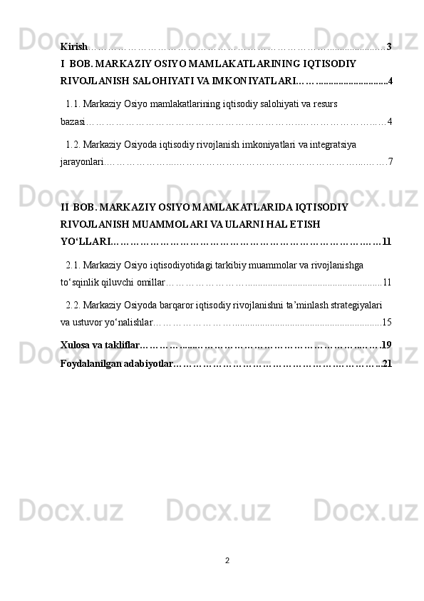 Kirish ………………………………………………………………....................… 3
I  BOB. MARKAZIY OSIYO MAMLAKATLARINING IQTISODIY 
RIVOJLANISH SALOHIYATI VA IMKONIYATLARI…….............................4
  1.1. Markaziy Osiyo mamlakatlarining iqtisodiy salohiyati va resurs 
bazasi………………………………………………………..…………………...…4
  1.2. Markaziy Osiyoda iqtisodiy rivojlanish imkoniyatlari va integratsiya 
jarayonlari.………………....………………………………………………....…….7
II  BOB. MARKAZIY OSIYO MAMLAKATLARIDA IQTISODIY 
RIVOJLANISH MUAMMOLARI VA ULARNI HAL ETISH 
YO‘LLARI………………………………………………………………….……11
  2.1. Markaziy Osiyo iqtisodiyotidagi tarkibiy muammolar va rivojlanishga 
to‘sqinlik qiluvchi omillar…………………….......................................................11
  2.2. Markaziy Osiyoda barqaror iqtisodiy rivojlanishni ta’minlash strategiyalari 
va ustuvor yo‘nalishlar……………………............................................................15
Xulosa va takliflar…………......…………………………………………..…….19
Foydalanilgan adabiyotlar………………………………………….…………...21
2 