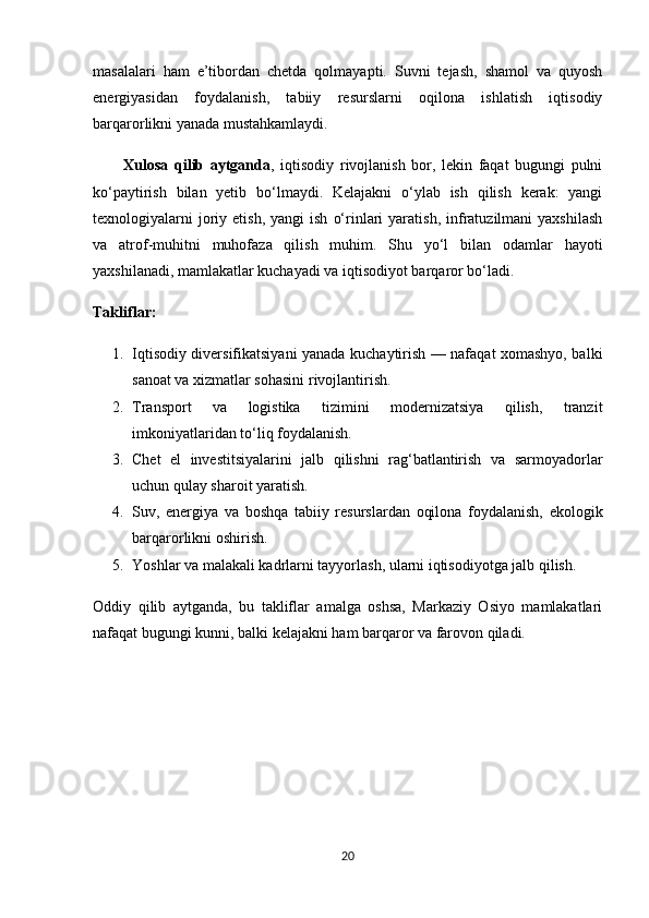 masalalari   ham   e’tibordan   chetda   qolmayapti.   Suvni   tejash,   shamol   va   quyosh
energiyasidan   foydalanish,   tabiiy   resurslarni   oqilona   ishlatish   iqtisodiy
barqarorlikni yanada mustahkamlaydi.
          Xulosa   qilib   aytganda ,   iqtisodiy   rivojlanish   bor,   lekin   faqat   bugungi   pulni
ko‘paytirish   bilan   yetib   bo‘lmaydi.   Kelajakni   o‘ylab   ish   qilish   kerak:   yangi
texnologiyalarni  joriy  etish,  yangi  ish   o‘rinlari   yaratish,   infratuzilmani   yaxshilash
va   atrof - muhitni   muhofaza   qilish   muhim.   Shu   yo‘l   bilan   odamlar   hayoti
yaxshilanadi, mamlakatlar kuchayadi va iqtisodiyot barqaror bo‘ladi.
Takliflar:
1. Iqtisodiy diversifikatsiyani yanada kuchaytirish — nafaqat xomashyo, balki
sanoat va xizmatlar sohasini rivojlantirish. 
2. Transport   va   logistika   tizimini   modernizatsiya   qilish,   tranzit
imkoniyatlaridan to‘liq foydalanish. 
3. Chet   el   investitsiyalarini   jalb   qilishni   rag‘batlantirish   va   sarmoyadorlar
uchun qulay sharoit yaratish. 
4. Suv,   energiya   va   boshqa   tabiiy   resurslardan   oqilona   foydalanish,   ekologik
barqarorlikni oshirish. 
5. Yoshlar va malakali kadrlarni tayyorlash, ularni iqtisodiyotga jalb qilish. 
Oddiy   qilib   aytganda,   bu   takliflar   amalga   oshsa,   Markaziy   Osiyo   mamlakatlari
nafaqat bugungi kunni, balki kelajakni ham barqaror va farovon qiladi.
20 