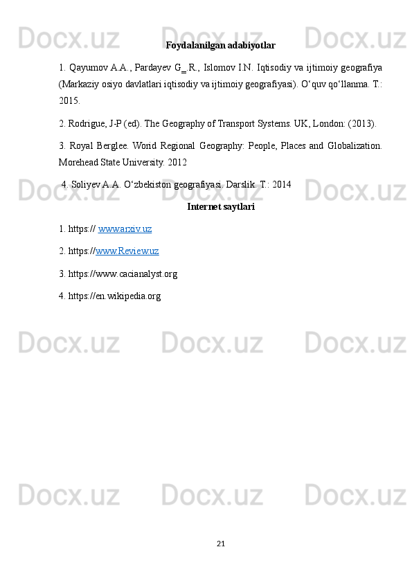 Foydalanilgan adabiyotlar
1. Qayumov A.A., Pardayev G‗.R., Islomov I.N. Iqtisodiy va ijtimoiy geografiya
(Markaziy osiyo davlatlari iqtisodiy va ijtimoiy geografiyasi). О‘quv qо‘llanma. T.:
2015. 
2. Rodrigue, J-P (ed). The Geography of Transport Systems. UK, London: (2013). 
3.   Royal   Berglee.  Worid   Regional   Geography:   People,   Places   and   Globalization.
Morehead State University. 2012
 4. Soliyev A.A. О‘zbekiston geografiyasi. Darslik. T.: 2014
Internet saytlari
1.  https://   www.arxiv.uz
2.  https:// www.Review.uz
3.  https://www.cacianalyst.org
4.  https://en.wikipedia.org
21 