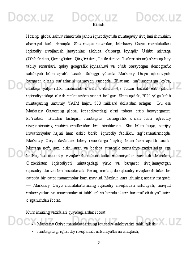 Kirish
Hozirgi globallashuv sharoitida jahon iqtisodiyotida mintaqaviy rivojlanish muhim
ahamiyat   kasb   etmoqda.   Shu   nuqtai   nazardan,   Markaziy   Osiyo   mamlakatlari
iqtisodiy   rivojlanish   jarayonlari   alohida   e’tiborga   loyiqdir.   Ushbu   mintaqa
(O‘zbekiston, Qozog‘iston, Qirg‘iziston, Tojikiston va Turkmaniston) o‘zining boy
tabiiy   resurslari,   qulay   geografik   joylashuvi   va   o‘sib   borayotgan   demografik
salohiyati   bilan   ajralib   turadi.   So‘nggi   yillarda   Markaziy   Osiyo   iqtisodiyoti
barqaror   o‘sish   sur’atlarini   namoyon   etmoqda.   Xususan,   ma’lumotlarga   ko‘ra,
mintaqa   yalpi   ichki   mahsuloti   o‘sishi   o‘rtacha   4,8   foizni   tashkil   etib,   jahon
iqtisodiyotidagi o‘sish  sur’atlaridan yuqori  bo‘lgan.   Shuningdek, 2024-yilga kelib
mintaqaning   umumiy   YAIM   hajmi   500   milliard   dollardan   oshgan   .   Bu   esa
Markaziy   Osiyoning   global   iqtisodiyotdagi   o‘rni   tobora   ortib   borayotganini
ko‘rsatadi.   Bundan   tashqari,   mintaqada   demografik   o‘sish   ham   iqtisodiy
rivojlanishning   muhim   omillaridan   biri   hisoblanadi.   Shu   bilan   birga,   xorijiy
investitsiyalar   hajmi   ham   oshib   borib,   iqtisodiy   faollikni   rag‘batlantirmoqda.
Markaziy   Osiyo   davlatlari   tabiiy   resurslarga   boyligi   bilan   ham   ajralib   turadi.
Mintaqa   neft,   gaz,   oltin,   uran   va   boshqa   strategik   xomashyo   zaxiralariga   ega
bo‘lib,   bu   iqtisodiy   rivojlanish   uchun   katta   imkoniyatlar   yaratadi.   Masalan,
O‘zbekiston   iqtisodiyoti   mintaqadagi   yirik   va   barqaror   rivojlanayotgan
iqtisodiyotlardan biri  hisoblanadi.   Biroq, mintaqada  iqtisodiy rivojlanish  bilan bir
qatorda  bir  qator  muammolar  ham   mavjud. Mazkur  kurs  ishining  asosiy  maqsadi
—   Markaziy   Osiyo   mamlakatlarining   iqtisodiy   rivojlanish   salohiyati,   mavjud
imkoniyatlari   va muammolarini  tahlil   qilish  hamda  ularni  bartaraf   etish  yo‘llarini
o‘rganishdan iborat.
Kurs ishining vazifalari quyidagilardan iborat:
 Markaziy Osiyo mamlakatlarining iqtisodiy salohiyatini tahlil qilish; 
 mintaqadagi iqtisodiy rivojlanish imkoniyatlarini aniqlash; 
3 