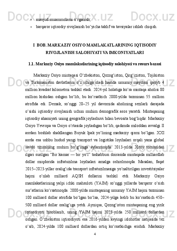  mavjud muammolarni o‘rganish; 
 barqaror iqtisodiy rivojlanish bo‘yicha taklif va tavsiyalar ishlab chiqish.
I  BOB. MARKAZIY OSIYO MAMLAKATLARINING IQTISODIY
RIVOJLANISH SALOHIYATI VA IMKONIYATLARI
1.1. Markaziy Osiyo mamlakatlarining iqtisodiy salohiyati va resurs bazasi
        Markaziy Osiyo mintaqasi O‘zbekiston, Qozog‘iston, Qirg‘iziston, Tojikiston
va   Turkmaniston   davlatlarini   o‘z   ichiga   oladi   hamda   umumiy   maydoni   qariyb   4
million kvadrat kilometrni tashkil etadi. 2024-yil holatiga ko‘ra mintaqa aholisi 80
million   kishidan   oshgan   bo‘lib,   bu   ko‘rsatkich   2000-yilda   taxminan   55   million
atrofida   edi.   Demak,   so‘nggi   20–25   yil   davomida   aholining   sezilarli   darajada
o‘sishi   iqtisodiy   rivojlanish   uchun   muhim   demografik   asos   yaratdi.   Mintaqaning
iqtisodiy ahamiyati uning geografik joylashuvi bilan bevosita bog‘liqdir. Markaziy
Osiyo Yevropa va Osiyo o‘rtasida joylashgan bo‘lib, qadimda miloddan avvalgi II
asrdan   boshlab   shakllangan   Buyuk   Ipak   yo‘lining   markaziy   qismi   bo‘lgan.   XXI
asrda   esa   ushbu   hudud   yangi   transport   va   logistika   loyihalari   orqali   yana   global
savdo   tizimining   muhim   bo‘g‘iniga   aylanmoqda.   2013-yilda   Xitoy   tomonidan
ilgari surilgan “Bir kamar — bir yo‘l” tashabbusi doirasida mintaqada milliardlab
dollar   miqdorida   infratuzilma   loyihalari   amalga   oshirilmoqda.   Masalan,   faqat
2015–2023-yillar oralig‘ida transport infratuzilmasiga yo‘naltirilgan investitsiyalar
hajmi   o‘nlab   milliard   AQSH   dollarini   tashkil   etdi.   Markaziy   Osiyo
mamlakatlarining   yalpi   ichki   mahsuloti   (YAIM)   so‘nggi   yillarda   barqaror   o‘sish
sur’atlarini ko‘rsatmoqda. 2000-yilda mintaqaning umumiy YAIM hajmi taxminan
100   milliard   dollar   atrofida   bo‘lgan   bo‘lsa,   2024-yilga   kelib   bu   ko‘rsatkich   450–
500   milliard   dollar   oralig‘iga   yetdi.   Ayniqsa,   Qozog‘iston   mintaqaning   eng   yirik
iqtisodiyoti   hisoblanib,   uning   YAIM   hajmi   2023-yilda   250   milliard   dollardan
oshgan.   O‘zbekiston   iqtisodiyoti   esa   2016-yildan   keyingi   islohotlar   natijasida   tez
o‘sib,   2024-yilda   100   milliard   dollardan   ortiq   ko‘rsatkichga   erishdi.   Markaziy
4 