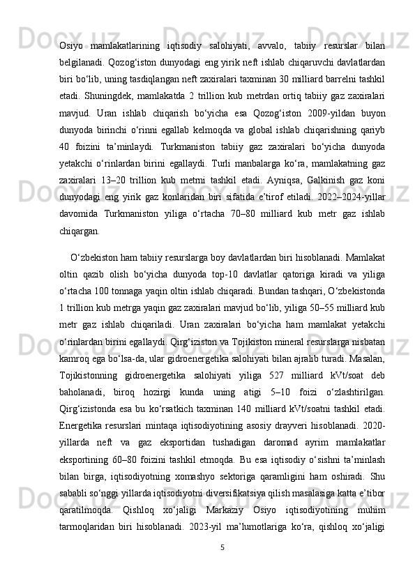 Osiyo   mamlakatlarining   iqtisodiy   salohiyati,   avvalo,   tabiiy   resurslar   bilan
belgilanadi. Qozog‘iston dunyodagi eng yirik neft ishlab chiqaruvchi davlatlardan
biri bo‘lib, uning tasdiqlangan neft zaxiralari taxminan 30 milliard barrelni tashkil
etadi.   Shuningdek,   mamlakatda   2   trillion   kub   metrdan   ortiq   tabiiy   gaz   zaxiralari
mavjud.   Uran   ishlab   chiqarish   bo‘yicha   esa   Qozog‘iston   2009-yildan   buyon
dunyoda   birinchi   o‘rinni   egallab   kelmoqda   va   global   ishlab   chiqarishning   qariyb
40   foizini   ta’minlaydi.   Turkmaniston   tabiiy   gaz   zaxiralari   bo‘yicha   dunyoda
yetakchi   o‘rinlardan   birini   egallaydi.   Turli   manbalarga   ko‘ra,   mamlakatning   gaz
zaxiralari   13–20   trillion   kub   metrni   tashkil   etadi.   Ayniqsa,   Galkinish   gaz   koni
dunyodagi   eng   yirik   gaz   konlaridan   biri   sifatida   e’tirof   etiladi.   2022–2024-yillar
davomida   Turkmaniston   yiliga   o‘rtacha   70–80   milliard   kub   metr   gaz   ishlab
chiqargan.
    O‘zbekiston ham tabiiy resurslarga boy davlatlardan biri hisoblanadi. Mamlakat
oltin   qazib   olish   bo‘yicha   dunyoda   top-10   davlatlar   qatoriga   kiradi   va   yiliga
o‘rtacha 100 tonnaga yaqin oltin ishlab chiqaradi. Bundan tashqari, O‘zbekistonda
1 trillion kub metrga yaqin gaz zaxiralari mavjud bo‘lib, yiliga 50–55 milliard kub
metr   gaz   ishlab   chiqariladi.   Uran   zaxiralari   bo‘yicha   ham   mamlakat   yetakchi
o‘rinlardan birini egallaydi. Qirg‘iziston va Tojikiston mineral resurslarga nisbatan
kamroq ega bo‘lsa-da, ular gidroenergetika salohiyati bilan ajralib turadi. Masalan,
Tojikistonning   gidroenergetika   salohiyati   yiliga   527   milliard   kVt/soat   deb
baholanadi,   biroq   hozirgi   kunda   uning   atigi   5–10   foizi   o‘zlashtirilgan.
Qirg‘izistonda   esa   bu   ko‘rsatkich   taxminan   140   milliard   kVt/soatni   tashkil   etadi.
Energetika   resurslari   mintaqa   iqtisodiyotining   asosiy   drayveri   hisoblanadi.   2020-
yillarda   neft   va   gaz   eksportidan   tushadigan   daromad   ayrim   mamlakatlar
eksportining   60–80   foizini   tashkil   etmoqda.   Bu   esa   iqtisodiy   o‘sishni   ta’minlash
bilan   birga,   iqtisodiyotning   xomashyo   sektoriga   qaramligini   ham   oshiradi.   Shu
sababli so‘nggi yillarda iqtisodiyotni diversifikatsiya qilish masalasiga katta e’tibor
qaratilmoqda.   Qishloq   xo‘jaligi   Markaziy   Osiyo   iqtisodiyotining   muhim
tarmoqlaridan   biri   hisoblanadi.   2023-yil   ma’lumotlariga   ko‘ra,   qishloq   xo‘jaligi
5 