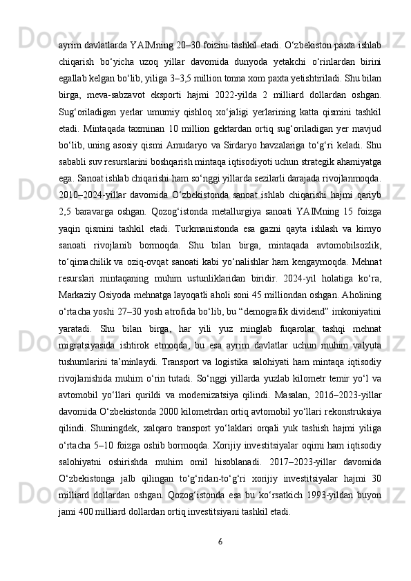 ayrim davlatlarda YAIMning 20–30 foizini tashkil etadi. O‘zbekiston paxta ishlab
chiqarish   bo‘yicha   uzoq   yillar   davomida   dunyoda   yetakchi   o‘rinlardan   birini
egallab kelgan bo‘lib, yiliga 3–3,5 million tonna xom paxta yetishtiriladi. Shu bilan
birga,   meva-sabzavot   eksporti   hajmi   2022-yilda   2   milliard   dollardan   oshgan.
Sug‘oriladigan   yerlar   umumiy   qishloq   xo‘jaligi   yerlarining   katta   qismini   tashkil
etadi.   Mintaqada   taxminan   10   million   gektardan   ortiq   sug‘oriladigan   yer   mavjud
bo‘lib,   uning   asosiy   qismi   Amudaryo   va   Sirdaryo   havzalariga   to‘g‘ri   keladi.   Shu
sababli suv resurslarini boshqarish mintaqa iqtisodiyoti uchun strategik ahamiyatga
ega. Sanoat ishlab chiqarishi ham so‘nggi yillarda sezilarli darajada rivojlanmoqda.
2010–2024-yillar   davomida   O‘zbekistonda   sanoat   ishlab   chiqarishi   hajmi   qariyb
2,5   baravarga   oshgan.   Qozog‘istonda   metallurgiya   sanoati   YAIMning   15   foizga
yaqin   qismini   tashkil   etadi.   Turkmanistonda   esa   gazni   qayta   ishlash   va   kimyo
sanoati   rivojlanib   bormoqda.   Shu   bilan   birga,   mintaqada   avtomobilsozlik,
to‘qimachilik  va oziq-ovqat   sanoati   kabi  yo‘nalishlar   ham  kengaymoqda.  Mehnat
resurslari   mintaqaning   muhim   ustunliklaridan   biridir.   2024-yil   holatiga   ko‘ra,
Markaziy Osiyoda mehnatga layoqatli aholi soni 45 milliondan oshgan. Aholining
o‘rtacha yoshi 27–30 yosh atrofida bo‘lib, bu “demografik dividend” imkoniyatini
yaratadi.   Shu   bilan   birga,   har   yili   yuz   minglab   fuqarolar   tashqi   mehnat
migratsiyasida   ishtirok   etmoqda,   bu   esa   ayrim   davlatlar   uchun   muhim   valyuta
tushumlarini   ta’minlaydi.  Transport   va   logistika   salohiyati   ham   mintaqa   iqtisodiy
rivojlanishida   muhim   o‘rin   tutadi.   So‘nggi   yillarda   yuzlab   kilometr   temir   yo‘l   va
avtomobil   yo‘llari   qurildi   va   modernizatsiya   qilindi.   Masalan,   2016–2023-yillar
davomida O‘zbekistonda 2000 kilometrdan ortiq avtomobil yo‘llari rekonstruksiya
qilindi.   Shuningdek,   xalqaro   transport   yo‘laklari   orqali   yuk   tashish   hajmi   yiliga
o‘rtacha 5–10 foizga oshib bormoqda. Xorijiy investitsiyalar  oqimi  ham  iqtisodiy
salohiyatni   oshirishda   muhim   omil   hisoblanadi.   2017–2023-yillar   davomida
O‘zbekistonga   jalb   qilingan   to‘g‘ridan-to‘g‘ri   xorijiy   investitsiyalar   hajmi   30
milliard   dollardan   oshgan.   Qozog‘istonda   esa   bu   ko‘rsatkich   1993-yildan   buyon
jami 400 milliard dollardan ortiq investitsiyani tashkil etadi.
6 