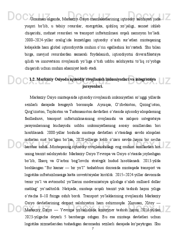        Umuman olganda, Markaziy  Osiyo mamlakatlarining iqtisodiy salohiyati  juda
yuqori   bo‘lib,   u   tabiiy   resurslar,   energetika,   qishloq   xo‘jaligi,   sanoat   ishlab
chiqarishi,   mehnat   resurslari   va   transport   infratuzilmasi   orqali   namoyon   bo‘ladi.
2000–2024-yillar   oralig‘ida   kuzatilgan   iqtisodiy   o‘sish   sur’atlari   mintaqaning
kelajakda  ham  global  iqtisodiyotda   muhim  o‘rin  egallashini  ko‘rsatadi.   Shu  bilan
birga,   mavjud   resurslardan   samarali   foydalanish,   iqtisodiyotni   diversifikatsiya
qilish   va   innovatsion   rivojlanish   yo‘liga   o‘tish   ushbu   salohiyatni   to‘liq   ro‘yobga
chiqarish uchun muhim ahamiyat kasb etadi.
1.2. Markaziy Osiyoda iqtisodiy rivojlanish imkoniyatlari va integratsiya
jarayonlari.
     Markaziy Osiyo mintaqasida iqtisodiy rivojlanish imkoniyatlari so‘nggi yillarda
sezilarli   darajada   kengayib   bormoqda.   Ayniqsa,   O‘zbekiston,   Qozog‘iston,
Qirg‘iziston, Tojikiston va Turkmaniston davlatlari o‘rtasida iqtisodiy aloqalarning
faollashuvi,   transport   infratuzilmasining   rivojlanishi   va   xalqaro   integratsiya
jarayonlarining   kuchayishi   ushbu   imkoniyatlarning   asosiy   omillaridan   biri
hisoblanadi.   2000-yillar   boshida   mintaqa   davlatlari   o‘rtasidagi   savdo   aloqalari
nisbatan   sust   bo‘lgan   bo‘lsa,   2020-yillarga   kelib   o‘zaro   savdo   hajmi   bir   necha
barobar   oshdi.   Mintaqaning   iqtisodiy   rivojlanishidagi   eng   muhim   omillardan   biri
uning tranzit salohiyatidir. Markaziy Osiyo Yevropa va Osiyo o‘rtasida joylashgan
bo‘lib,   Sharq   va   G‘arbni   bog‘lovchi   strategik   hudud   hisoblanadi.   2013-yilda
boshlangan   “Bir   kamar   —   bir   yo‘l”   tashabbusi   doirasida   mintaqada   transport   va
logistika infratuzilmasiga katta investitsiyalar kiritildi. 2015–2024-yillar davomida
temir   yo‘l   va   avtomobil   yo‘llarini   modernizatsiya   qilishga   o‘nlab   milliard   dollar
mablag‘   yo‘naltirildi.   Natijada,   mintaqa   orqali   tranzit   yuk   tashish   hajmi   yiliga
o‘rtacha   8–10   foizga   oshib   bordi.   Transport   yo‘laklarining   rivojlanishi   Markaziy
Osiyo   davlatlarining   eksport   salohiyatini   ham   oshirmoqda.   Xususan,   Xitoy   —
Markaziy   Osiyo   —   Yevropa   yo‘nalishida   konteyner   tashish   hajmi   2016-yildan
2023-yilgacha   deyarli   5   barobarga   oshgan.   Bu   esa   mintaqa   davlatlari   uchun
logistika xizmatlaridan tushadigan daromadni sezilarli  darajada ko‘paytirgan. Shu
7 