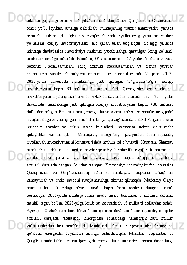 bilan birga, yangi temir yo‘l loyihalari, jumladan, Xitoy–Qirg‘iziston–O‘zbekiston
temir   yo‘li   loyihasi   amalga   oshirilishi   mintaqaning   tranzit   ahamiyatini   yanada
oshirishi   kutilmoqda.   Iqtisodiy   rivojlanish   imkoniyatlarining   yana   bir   muhim
yo‘nalishi   xorijiy   investitsiyalarni   jalb   qilish   bilan   bog‘liqdir.   So‘nggi   yillarda
mintaqa   davlatlarida   investitsiya   muhitini   yaxshilashga   qaratilgan   keng   ko‘lamli
islohotlar   amalga   oshirildi.   Masalan,   O‘zbekistonda   2017-yildan   boshlab   valyuta
bozorini   liberallashtirish,   soliq   tizimini   soddalashtirish   va   biznes   yuritish
sharoitlarini   yaxshilash   bo‘yicha   muhim   qarorlar   qabul   qilindi.   Natijada,   2017–
2023-yillar   davomida   mamlakatga   jalb   qilingan   to‘g‘ridan-to‘g‘ri   xorijiy
investitsiyalar   hajmi   30   milliard   dollardan   oshdi.   Qozog‘iston   esa   mintaqada
investitsiyalarni jalb qilish bo‘yicha yetakchi davlat hisoblanadi. 1993–2023-yillar
davomida   mamlakatga   jalb   qilingan   xorijiy   investitsiyalar   hajmi   400   milliard
dollardan oshgan. Bu esa sanoat, energetika va xizmat ko‘rsatish sohalarining jadal
rivojlanishiga xizmat qilgan. Shu bilan birga, Qozog‘istonda tashkil etilgan maxsus
iqtisodiy   zonalar   va   erkin   savdo   hududlari   investorlar   uchun   qo‘shimcha
qulayliklar   yaratmoqda.     Mintaqaviy   integratsiya   jarayonlari   ham   iqtisodiy
rivojlanish imkoniyatlarini kengaytirishda muhim rol o‘ynaydi. Xususan, Shanxay
hamkorlik   tashkiloti   doirasida   savdo-iqtisodiy   hamkorlik   rivojlanib   bormoqda.
Ushbu   tashkilotga   a’zo   davlatlar   o‘rtasidagi   savdo   hajmi   so‘nggi   o‘n   yillikda
sezilarli darajada oshgan. Bundan tashqari, Yevroosiyo iqtisodiy ittifoqi doirasida
Qozog‘iston   va   Qirg‘izistonning   ishtiroki   mintaqada   bojxona   to‘siqlarini
kamaytirish   va   erkin   savdoni   rivojlantirishga   xizmat   qilmoqda.   Markaziy   Osiyo
mamlakatlari   o‘rtasidagi   o‘zaro   savdo   hajmi   ham   sezilarli   darajada   oshib
bormoqda.   2016-yilda   mintaqa   ichki   savdo   hajmi   taxminan   5   milliard   dollarni
tashkil   etgan   bo‘lsa,   2023-yilga   kelib   bu   ko‘rsatkich   15   milliard   dollardan   oshdi.
Ayniqsa,   O‘zbekiston   tashabbusi   bilan   qo‘shni   davlatlar   bilan   iqtisodiy   aloqalar
sezilarli   darajada   faollashdi.   Energetika   sohasidagi   hamkorlik   ham   muhim
yo‘nalishlardan   biri   hisoblanadi.   Mintaqada   elektr   energiyasi   almashinuvi   va
qo‘shma   energetika   loyihalari   amalga   oshirilmoqda.   Masalan,   Tojikiston   va
Qirg‘izistonda   ishlab   chiqarilgan   gidroenergetika   resurslarini   boshqa   davlatlarga
8 