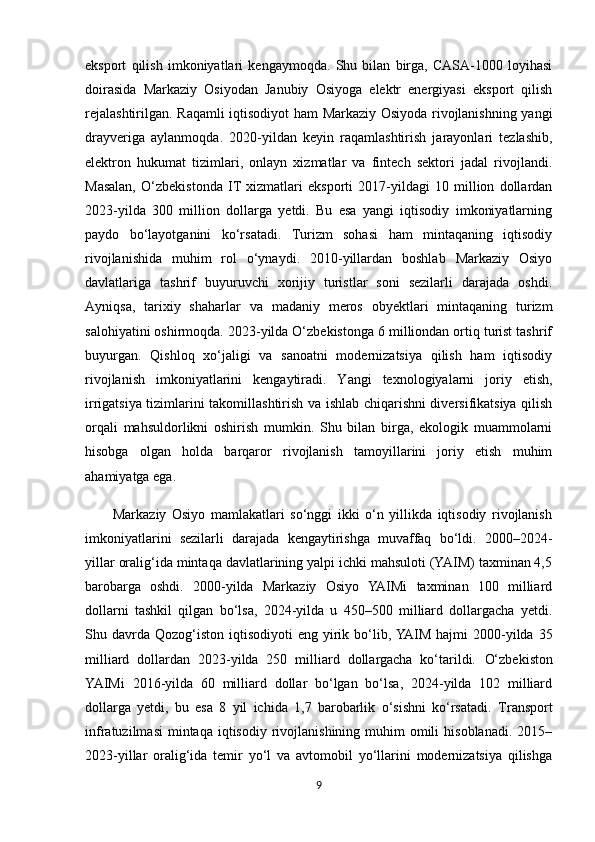 eksport   qilish   imkoniyatlari   kengaymoqda.   Shu   bilan   birga,   CASA-1000   loyihasi
doirasida   Markaziy   Osiyodan   Janubiy   Osiyoga   elektr   energiyasi   eksport   qilish
rejalashtirilgan.   Raqamli iqtisodiyot ham Markaziy Osiyoda rivojlanishning yangi
drayveriga   aylanmoqda.   2020-yildan   keyin   raqamlashtirish   jarayonlari   tezlashib,
elektron   hukumat   tizimlari,   onlayn   xizmatlar   va   fintech   sektori   jadal   rivojlandi.
Masalan,   O‘zbekistonda   IT   xizmatlari   eksporti   2017-yildagi   10   million   dollardan
2023-yilda   300   million   dollarga   yetdi.   Bu   esa   yangi   iqtisodiy   imkoniyatlarning
paydo   bo‘layotganini   ko‘rsatadi.   Turizm   sohasi   ham   mintaqaning   iqtisodiy
rivojlanishida   muhim   rol   o‘ynaydi.   2010-yillardan   boshlab   Markaziy   Osiyo
davlatlariga   tashrif   buyuruvchi   xorijiy   turistlar   soni   sezilarli   darajada   oshdi.
Ayniqsa,   tarixiy   shaharlar   va   madaniy   meros   obyektlari   mintaqaning   turizm
salohiyatini oshirmoqda. 2023-yilda O‘zbekistonga 6 milliondan ortiq turist tashrif
buyurgan.   Qishloq   xo‘jaligi   va   sanoatni   modernizatsiya   qilish   ham   iqtisodiy
rivojlanish   imkoniyatlarini   kengaytiradi.   Yangi   texnologiyalarni   joriy   etish,
irrigatsiya tizimlarini takomillashtirish va ishlab chiqarishni diversifikatsiya qilish
orqali   mahsuldorlikni   oshirish   mumkin.   Shu   bilan   birga,   ekologik   muammolarni
hisobga   olgan   holda   barqaror   rivojlanish   tamoyillarini   joriy   etish   muhim
ahamiyatga ega.
          Markaziy   Osiyo   mamlakatlari   so‘nggi   ikki   o‘n   yillikda   iqtisodiy   rivojlanish
imkoniyatlarini   sezilarli   darajada   kengaytirishga   muvaffaq   bo‘ldi.   2000–2024-
yillar oralig‘ida mintaqa davlatlarining yalpi ichki mahsuloti (YAIM) taxminan 4,5
barobarga   oshdi.   2000-yilda   Markaziy   Osiyo   YAIMi   taxminan   100   milliard
dollarni   tashkil   qilgan   bo‘lsa,   2024-yilda   u   450–500   milliard   dollargacha   yetdi.
Shu davrda   Qozog‘iston   iqtisodiyoti   eng yirik bo‘lib, YAIM  hajmi   2000-yilda  35
milliard   dollardan   2023-yilda   250   milliard   dollargacha   ko‘tarildi.   O‘zbekiston
YAIMi   2016-yilda   60   milliard   dollar   bo‘lgan   bo‘lsa,   2024-yilda   102   milliard
dollarga   yetdi,   bu   esa   8   yil   ichida   1,7   barobarlik   o‘sishni   ko‘rsatadi.   Transport
infratuzilmasi   mintaqa  iqtisodiy  rivojlanishining muhim   omili   hisoblanadi.  2015–
2023-yillar   oralig‘ida   temir   yo‘l   va   avtomobil   yo‘llarini   modernizatsiya   qilishga
9 