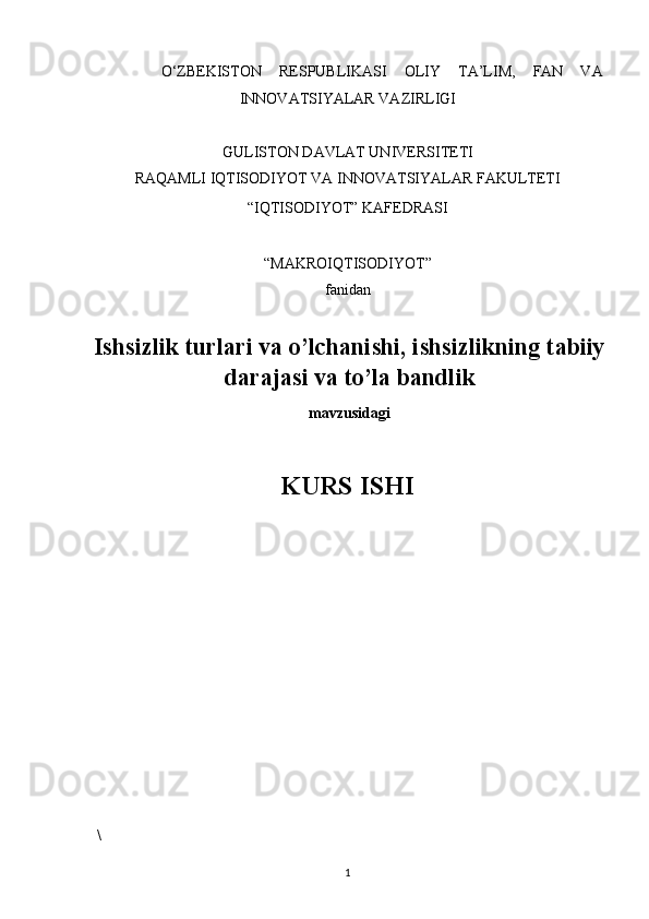 O‘ZBEKISTON   RESPUBLIKASI   OLIY   TA’LIM,   FAN   VA
INNOVATSIYALAR VAZIRLIGI 
 
GULISTON DAVLAT UNIVERSITETI 
RAQAMLI IQTISODIYOT VA INNOVATSIYALAR FAKULTETI 
“IQTISODIYOT” KAFEDRASI 
 
“MAKROIQTISODIYOT”  
fanidan 
 
Ishsizlik turlari va o’lchanishi, ishsizlikning tabiiy
darajasi va to’la bandlik
mavzusidagi
 
KURS ISHI 
 
 
 
 
 \
1   