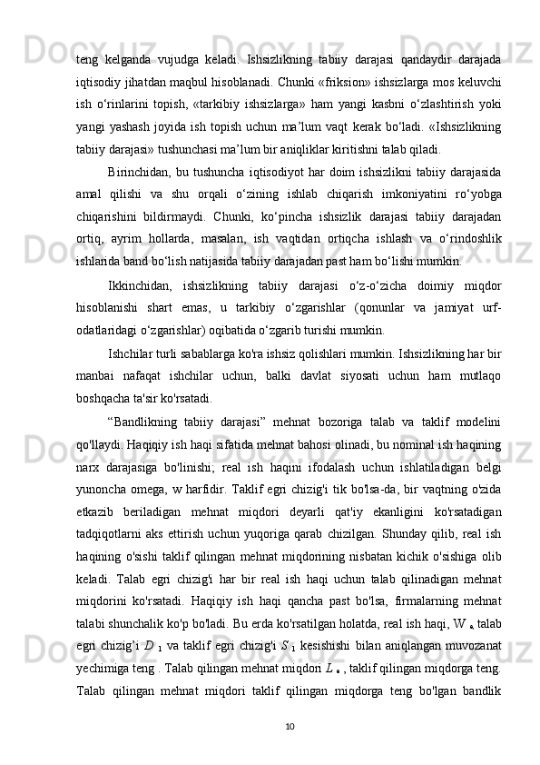 teng   kelganda   vujudga   keladi.   Ishsizlikning   tabiiy   darajasi   qandaydir   darajada
iqtisodiy jihatdan maqbul hisoblanadi. Chunki «friksion» ishsizlarga mos keluvchi
ish   o‘rinlarini   topish,   «tarkibiy   ishsizlarga»   ham   yangi   kasbni   o‘zlashtirish   yoki
yangi   yashash   joyida   ish   topish   uchun   ma’lum   vaqt   kerak   bo‘ladi.   «Ishsizlikning
tabiiy darajasi» tushunchasi ma’lum bir aniqliklar kiritishni talab qiladi. 
Birinchidan,  bu   tushuncha   iqtisodiyot   har   doim   ishsizlikni   tabiiy   darajasida
amal   qilishi   va   shu   orqali   o‘zining   ishlab   chiqarish   imkoniyatini   ro‘yobga
chiqarishini   bildirmaydi.   Chunki,   ko‘pincha   ishsizlik   darajasi   tabiiy   darajadan
ortiq,   ayrim   hollarda,   masalan,   ish   vaqtidan   ortiqcha   ishlash   va   o‘rindoshlik
ishlarida band bo‘lish natijasida tabiiy darajadan past ham bo‘lishi mumkin. 
Ikkinchidan,   ishsizlikning   tabiiy   darajasi   o‘z-o‘zicha   doimiy   miqdor
hisoblanishi   shart   emas,   u   tarkibiy   o‘zgarishlar   (qonunlar   va   jamiyat   urf-
odatlaridagi o‘zgarishlar) oqibatida o‘zgarib turishi mumkin. 
Ishchilar turli sabablarga ko'ra ishsiz qolishlari mumkin. Ishsizlikning har bir
manbai   nafaqat   ishchilar   uchun,   balki   davlat   siyosati   uchun   ham   mutlaqo
boshqacha ta'sir ko'rsatadi.  
“Bandlikning   tabiiy   darajasi”   mehnat   bozoriga   talab   va   taklif   modelini
qo'llaydi. Haqiqiy ish haqi sifatida mehnat bahosi olinadi, bu nominal ish haqining
narx   darajasiga   bo'linishi;   real   ish   haqini   ifodalash   uchun   ishlatiladigan   belgi
yunoncha   omega,  w   harfidir.  Taklif   egri   chizig'i   tik  bo'lsa-da,  bir   vaqtning   o'zida
etkazib   beriladigan   mehnat   miqdori   deyarli   qat'iy   ekanligini   ko'rsatadigan
tadqiqotlarni   aks   ettirish   uchun   yuqoriga   qarab   chizilgan.   Shunday   qilib,   real   ish
haqining   o'sishi   taklif   qilingan   mehnat   miqdorining   nisbatan   kichik   o'sishiga   olib
keladi.   Talab   egri   chizig'i   har   bir   real   ish   haqi   uchun   talab   qilinadigan   mehnat
miqdorini   ko'rsatadi.   Haqiqiy   ish   haqi   qancha   past   bo'lsa,   firmalarning   mehnat
talabi shunchalik ko'p bo'ladi. Bu erda ko'rsatilgan holatda, real ish haqi, W 
e,   talab
egri   chizig’i   D  
1   va   taklif   egri   chizig'i   S  
1   kesishishi   bilan   aniqlangan   muvozanat
yechimiga teng . Talab qilingan mehnat miqdori  L 
e  , taklif qilingan miqdorga teng.
Talab   qilingan   mehnat   miqdori   taklif   qilingan   miqdorga   teng   bo'lgan   bandlik
10   