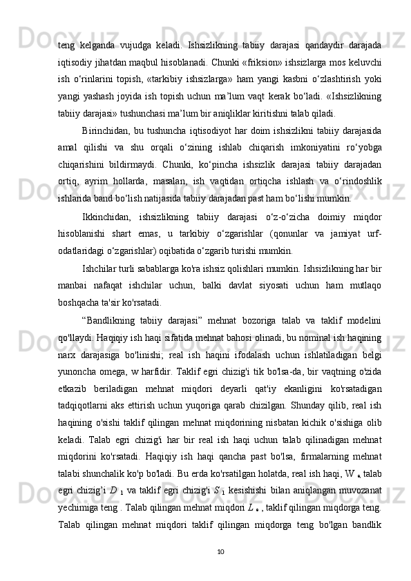 teng   kelganda   vujudga   keladi.   Ishsizlikning   tabiiy   darajasi   qandaydir   darajada
iqtisodiy jihatdan maqbul hisoblanadi. Chunki «friksion» ishsizlarga mos keluvchi
ish   o‘rinlarini   topish,   «tarkibiy   ishsizlarga»   ham   yangi   kasbni   o‘zlashtirish   yoki
yangi   yashash   joyida   ish   topish   uchun   ma’lum   vaqt   kerak   bo‘ladi.   «Ishsizlikning
tabiiy darajasi» tushunchasi ma’lum bir aniqliklar kiritishni talab qiladi. 
Birinchidan,  bu   tushuncha   iqtisodiyot   har   doim   ishsizlikni   tabiiy   darajasida
amal   qilishi   va   shu   orqali   o‘zining   ishlab   chiqarish   imkoniyatini   ro‘yobga
chiqarishini   bildirmaydi.   Chunki,   ko‘pincha   ishsizlik   darajasi   tabiiy   darajadan
ortiq,   ayrim   hollarda,   masalan,   ish   vaqtidan   ortiqcha   ishlash   va   o‘rindoshlik
ishlarida band bo‘lish natijasida tabiiy darajadan past ham bo‘lishi mumkin. 
Ikkinchidan,   ishsizlikning   tabiiy   darajasi   o‘z-o‘zicha   doimiy   miqdor
hisoblanishi   shart   emas,   u   tarkibiy   o‘zgarishlar   (qonunlar   va   jamiyat   urf-
odatlaridagi o‘zgarishlar) oqibatida o‘zgarib turishi mumkin. 
Ishchilar turli sabablarga ko'ra ishsiz qolishlari mumkin. Ishsizlikning har bir
manbai   nafaqat   ishchilar   uchun,   balki   davlat   siyosati   uchun   ham   mutlaqo
boshqacha ta'sir ko'rsatadi.  
“Bandlikning   tabiiy   darajasi”   mehnat   bozoriga   talab   va   taklif   modelini
qo'llaydi. Haqiqiy ish haqi sifatida mehnat bahosi olinadi, bu nominal ish haqining
narx   darajasiga   bo'linishi;   real   ish   haqini   ifodalash   uchun   ishlatiladigan   belgi
yunoncha   omega,  w   harfidir.  Taklif   egri   chizig'i   tik  bo'lsa-da,  bir   vaqtning   o'zida
etkazib   beriladigan   mehnat   miqdori   deyarli   qat'iy   ekanligini   ko'rsatadigan
tadqiqotlarni   aks   ettirish   uchun   yuqoriga   qarab   chizilgan.   Shunday   qilib,   real   ish
haqining   o'sishi   taklif   qilingan   mehnat   miqdorining   nisbatan   kichik   o'sishiga   olib
keladi.   Talab   egri   chizig'i   har   bir   real   ish   haqi   uchun   talab   qilinadigan   mehnat
miqdorini   ko'rsatadi.   Haqiqiy   ish   haqi   qancha   past   bo'lsa,   firmalarning   mehnat
talabi shunchalik ko'p bo'ladi. Bu erda ko'rsatilgan holatda, real ish haqi, W 
e,   talab
egri   chizig’i   D  
1   va   taklif   egri   chizig'i   S  
1   kesishishi   bilan   aniqlangan   muvozanat
yechimiga teng . Talab qilingan mehnat miqdori  L 
e  , taklif qilingan miqdorga teng.
Talab   qilingan   mehnat   miqdori   taklif   qilingan   miqdorga   teng   bo'lgan   bandlik
10