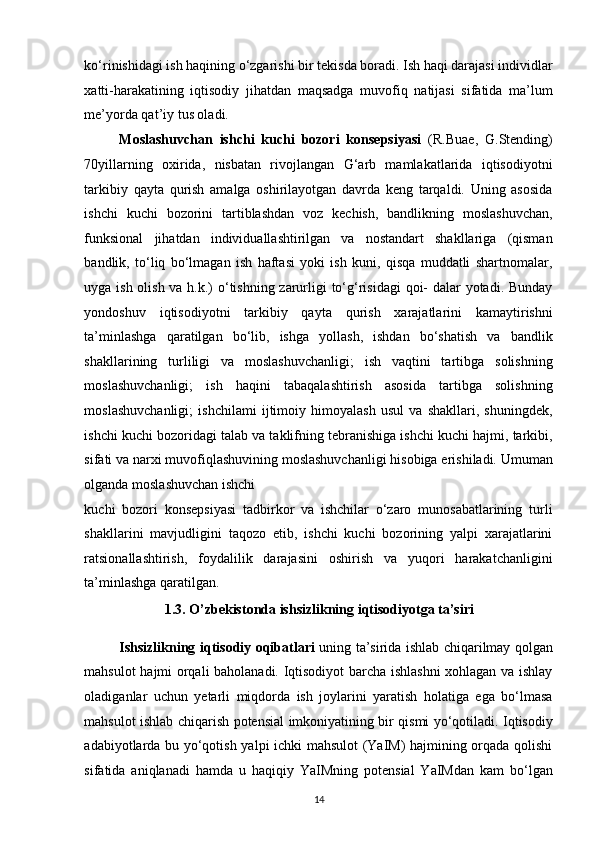 ko‘rinishidagi ish haqining o‘zgarishi bir tekisda boradi. Ish haqi darajasi individlar
xatti-harakatining   iqtisodiy   jihatdan   maqsadga   muvofiq   natijasi   sifatida   ma’lum
me’yorda qat’iy tus oladi. 
Moslashuvchan   ishchi   kuchi   bozori   konsepsiyasi   (R.Buae,   G.Stending)
70yillarning   oxirida,   nisbatan   rivojlangan   G‘arb   mamlakatlarida   iqtisodiyotni
tarkibiy   qayta   qurish   amalga   oshirilayotgan   davrda   keng   tarqaldi.   Uning   asosida
ishchi   kuchi   bozorini   tartiblashdan   voz   kechish,   bandlikning   moslashuvchan,
funksional   jihatdan   individuallashtirilgan   va   nostandart   shakllariga   (qisman
bandlik,   to‘liq   bo‘lmagan   ish   haftasi   yoki   ish   kuni,   qisqa   muddatli   shartnomalar,
uyga ish olish va h.k.)  o‘tishning zarurligi to‘g‘risidagi  qoi-  dalar yotadi. Bunday
yondoshuv   iqtisodiyotni   tarkibiy   qayta   qurish   xarajatlarini   kamaytirishni
ta’minlashga   qaratilgan   bo‘lib,   ishga   yollash,   ishdan   bo‘shatish   va   bandlik
shakllarining   turliligi   va   moslashuvchanligi;   ish   vaqtini   tartibga   solishning
moslashuvchanligi;   ish   haqini   tabaqalashtirish   asosida   tartibga   solishning
moslashuvchanligi;   ishchilami   ijtimoiy   himoyalash   usul   va   shakllari,   shuningdek,
ishchi kuchi bozoridagi talab va taklifning tebranishiga ishchi kuchi hajmi, tarkibi,
sifati va narxi muvofiqlashuvining moslashuvchanligi hisobiga erishiladi. Umuman
olganda moslashuvchan ishchi 
kuchi   bozori   konsepsiyasi   tadbirkor   va   ishchilar   o‘zaro   munosabatlarining   turli
shakllarini   mavjudligini   taqozo   etib,   ishchi   kuchi   bozorining   yalpi   xarajatlarini
ratsionallashtirish,   foydalilik   darajasini   oshirish   va   yuqori   harakatchanligini
ta’minlashga qaratilgan. 
1.3. O’zbekistonda ishsizlikning iqtisodiyotga ta’siri 
Ishsizlikning iqtisodiy oqibatlari   uning ta’sirida ishlab chiqarilmay qolgan
mahsulot hajmi orqali baholanadi. Iqtisodiyot barcha ishlashni xohlagan va ishlay
oladiganlar   uchun   yetarli   miqdorda   ish   joylarini   yaratish   holatiga   ega   bo‘lmasa
mahsulot ishlab chiqarish potensial imkoniyatining bir qismi yo‘qotiladi. Iqtisodiy
adabiyotlarda bu yo‘qotish yalpi ichki mahsulot (YaIM) hajmining orqada qolishi
sifatida   aniqlanadi   hamda   u   haqiqiy   YaIMning   potensial   YaIMdan   kam   bo‘lgan
14   