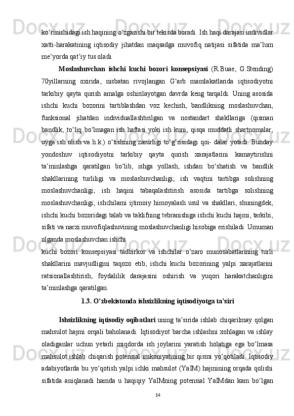 ko‘rinishidagi ish haqining o‘zgarishi bir tekisda boradi. Ish haqi darajasi individlar
xatti-harakatining   iqtisodiy   jihatdan   maqsadga   muvofiq   natijasi   sifatida   ma’lum
me’yorda qat’iy tus oladi. 
Moslashuvchan   ishchi   kuchi   bozori   konsepsiyasi   (R.Buae,   G.Stending)
70yillarning   oxirida,   nisbatan   rivojlangan   G‘arb   mamlakatlarida   iqtisodiyotni
tarkibiy   qayta   qurish   amalga   oshirilayotgan   davrda   keng   tarqaldi.   Uning   asosida
ishchi   kuchi   bozorini   tartiblashdan   voz   kechish,   bandlikning   moslashuvchan,
funksional   jihatdan   individuallashtirilgan   va   nostandart   shakllariga   (qisman
bandlik,   to‘liq   bo‘lmagan   ish   haftasi   yoki   ish   kuni,   qisqa   muddatli   shartnomalar,
uyga ish olish va h.k.)  o‘tishning zarurligi to‘g‘risidagi  qoi-  dalar yotadi. Bunday
yondoshuv   iqtisodiyotni   tarkibiy   qayta   qurish   xarajatlarini   kamaytirishni
ta’minlashga   qaratilgan   bo‘lib,   ishga   yollash,   ishdan   bo‘shatish   va   bandlik
shakllarining   turliligi   va   moslashuvchanligi;   ish   vaqtini   tartibga   solishning
moslashuvchanligi;   ish   haqini   tabaqalashtirish   asosida   tartibga   solishning
moslashuvchanligi;   ishchilami   ijtimoiy   himoyalash   usul   va   shakllari,   shuningdek,
ishchi kuchi bozoridagi talab va taklifning tebranishiga ishchi kuchi hajmi, tarkibi,
sifati va narxi muvofiqlashuvining moslashuvchanligi hisobiga erishiladi. Umuman
olganda moslashuvchan ishchi 
kuchi   bozori   konsepsiyasi   tadbirkor   va   ishchilar   o‘zaro   munosabatlarining   turli
shakllarini   mavjudligini   taqozo   etib,   ishchi   kuchi   bozorining   yalpi   xarajatlarini
ratsionallashtirish,   foydalilik   darajasini   oshirish   va   yuqori   harakatchanligini
ta’minlashga qaratilgan. 
1.3. O’zbekistonda ishsizlikning iqtisodiyotga ta’siri 
Ishsizlikning iqtisodiy oqibatlari   uning ta’sirida ishlab chiqarilmay qolgan
mahsulot hajmi orqali baholanadi. Iqtisodiyot barcha ishlashni xohlagan va ishlay
oladiganlar   uchun   yetarli   miqdorda   ish   joylarini   yaratish   holatiga   ega   bo‘lmasa
mahsulot ishlab chiqarish potensial imkoniyatining bir qismi yo‘qotiladi. Iqtisodiy
adabiyotlarda bu yo‘qotish yalpi ichki mahsulot (YaIM) hajmining orqada qolishi
sifatida   aniqlanadi   hamda   u   haqiqiy   YaIMning   potensial   YaIMdan   kam   bo‘lgan
14
