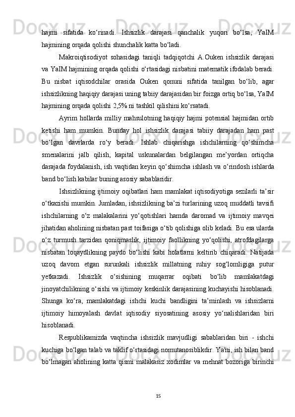 hajmi   sifatida   ko‘rinadi.   Ishsizlik   darajasi   qanchalik   yuqori   bo‘lsa,   YaIM
hajmining orqada qolishi shunchalik katta bo‘ladi.  
Makroiqtisodiyot   sohasidagi   taniqli   tadqiqotchi   A.Ouken   ishsizlik   darajasi
va YaIM hajmining orqada qolishi o‘rtasidagi nisbatini matematik ifodalab beradi.
Bu   nisbat   iqtisodchilar   orasida   Ouken   qonuni   sifatida   tanilgan   bo‘lib,   agar
ishsizlikning haqiqiy darajasi uning tabiiy darajasidan bir foizga ortiq bo‘lsa, YaIM
hajmining orqada qolishi 2,5% ni tashkil qilishini ko‘rsatadi.  
Ayrim  hollarda milliy mahsulotning haqiqiy hajmi potensial  hajmidan ortib
ketishi   ham   mumkin.   Bunday   hol   ishsizlik   darajasi   tabiiy   darajadan   ham   past
bo‘lgan   davrlarda   ro‘y   beradi.   Ishlab   chiqarishga   ishchilarning   qo‘shimcha
smenalarini   jalb   qilish,   kapital   uskunalardan   belgilangan   me’yordan   ortiqcha
darajada foydalanish, ish vaqtidan keyin qo‘shimcha ishlash va o‘rindosh ishlarda
band bo‘lish kabilar buning asosiy sabablaridir.  
Ishsizlikning ijtimoiy oqibatlari  ham mamlakat  iqtisodiyotiga sezilarli ta’sir
o‘tkazishi mumkin. Jumladan, ishsizlikning ba’zi turlarining uzoq muddatli tavsifi
ishchilarning   o‘z   malakalarini   yo‘qotishlari   hamda   daromad   va   ijtimoiy   mavqei
jihatidan aholining nisbatan past toifasiga o‘tib qolishiga olib keladi. Bu esa ularda
o‘z   turmush   tarzidan   qoniqmaslik,   ijtimoiy   faollikning   yo‘qolishi,   atrofdagilarga
nisbatan   loqaydlikning   paydo   bo‘lishi   kabi   holatlarni   keltirib   chiqaradi.   Natijada
uzoq   davom   etgan   surunkali   ishsizlik   millatning   ruhiy   sog‘lomligiga   putur
yetkazadi.   Ishsizlik   o‘sishining   muqarrar   oqibati   bo‘lib   mamlakatdagi
jinoyatchilikning o‘sishi va ijtimoiy keskinlik darajasining kuchayishi hisoblanadi.
Shunga   ko‘ra,   mamlakatdagi   ishchi   kuchi   bandligini   ta’minlash   va   ishsizlarni
ijtimoiy   himoyalash   davlat   iqtisodiy   siyosatining   asosiy   yo‘nalishlaridan   biri
hisoblanadi. 
Respublikamizda   vaqtincha   ishsizlik   mavjudligi   sabablaridan   biri   -   ishchi
kuchiga bo‘lgan talab va taklif o‘rtasidagi nomutanosiblikdir. Ya'ni, ish bilan band
bo‘lmagan  aholining katta  qismi  malakasiz  xodimlar  va mehnat  bozoriga birinchi
15