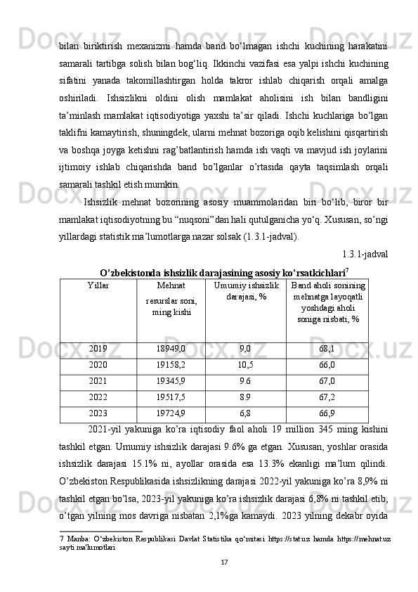 bilan   biriktirish   mexanizmi   hamda   band   bo‘lmagan   ishchi   kuchining   harakatini
samarali  tartibga solish bilan bog‘liq. Ikkinchi  vazifasi  esa yalpi ishchi  kuchining
sifatini   yanada   takomillashtirgan   holda   takror   ishlab   chiqarish   orqali   amalga
oshiriladi.   Ishsizlikni   oldini   olish   mamlakat   aholisini   ish   bilan   bandligini
ta’minlash   mamlakat   iqtisodiyotiga   yaxshi   ta’sir   qiladi.  Ishchi   kuchlariga  bo’lgan
taklifni kamaytirish, shuningdek, ularni mehnat bozoriga oqib kelishini qisqartirish
va boshqa  joyga ketishni  rag’batlantirish hamda  ish vaqti  va mavjud ish  joylarini
ijtimoiy   ishlab   chiqarishda   band   bo’lganlar   o’rtasida   qayta   taqsimlash   orqali
samarali tashkil etish mumkin. 
Ishsizlik   mehnat   bozorining   asosiy   muammolaridan   biri   bo‘lib,   biror   bir
mamlakat iqtisodiyotning bu “nuqsoni”dan hali qutulganicha yo‘q. Xususan, so’ngi
yillardagi statistik ma’lumotlarga nazar solsak (1.3.1-jadval). 
1.3.1-jadval 
O’zbekistonda ishsizlik darajasining asosiy ko’rsatkichlari 7
 
Yillar  Mehnat 
resurslar soni,
ming kishi  Umumiy ishsizlik
darajasi, %  Band aholi sonining
mehnatga layoqatli
yoshdagi aholi
soniga nisbati, % 
2019  18949,0  9,0  68,1 
2020  19158,2  10,5  66,0 
2021  19345,9  9.6  67,0 
2022  19517,5  8.9  67,2 
2023  19724,9  6,8  66,9 
  2021-yil   yakuniga   ko’ra   iqtisodiy   faol   aholi   19   million   345   ming   kishini
tashkil  etgan. Umumiy ishsizlik  darajasi  9.6%  ga etgan. Xususan, yoshlar orasida
ishsizlik   darajasi   15.1%   ni,   ayollar   orasida   esa   13.3%   ekanligi   ma’lum   qilindi.
O’zbekiston Respublikasida ishsizlikning darajasi 2022-yil yakuniga ko’ra 8,9% ni
tashkil etgan bo’lsa, 2023-yil yakuniga ko’ra ishsizlik darajasi 6,8% ni tashkil etib,
o’tgan  yilning  mos   davriga  nisbatan  2,1%ga  kamaydi.  2023  yilning  dekabr   oyida
7   Manba:   O‘zb е kiston   R е spublikasi   Davlat   Statistika   qo‘mitasi   https://stat.uz   hamda   https://mehnat.uz
sayti ma'lumotlari  
17