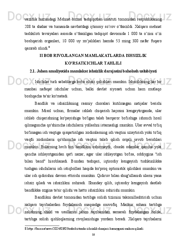 vazirlik   huzuridagi   Mehnat   bozori   tadqiqotlari   instituti   tomonidan   respublikaning
208  ta   shahar   va  tumanida   navbatdagi   ijtimoiy   so‘rov  o‘tkazildi.  Xalqaro   mehnat
tashkiloti   tavsiyalari   asosida   o‘tkazilgan   tadqiqot   davomida   1   000   ta   o‘zini   o‘zi
boshqarish   organlari,   10   000   uy   xo‘jaliklari   hamda   53   ming   300   nafar   fuqaro
qamrab olindi. 8
  
II BOB RIVOJLANGAN MAMLAKATLARDA ISHSIZLIK 
KO’RSATKICHLAR TAHLILI 
2.1. Jahon amaliyotida mamlakat ishsizlik darajasini baholash uslubiyati 
Ishchilar turli sabablarga ko'ra ishsiz qolishlari mumkin. Ishsizlikning har bir
manbai   nafaqat   ishchilar   uchun,   balki   davlat   siyosati   uchun   ham   mutlaqo
boshqacha ta'sir ko'rsatadi.  
Bandlik   va   ishsizlikning   rasmiy   choralari   kutilmagan   natijalar   berishi
mumkin.   Misol   uchun,   firmalar   ishlab   chiqarish   hajmini   kengaytirganda,   ular
ishlab   chiqarishning   ko'payishiga   bo'lgan   talab   barqaror   bo'lishiga   ishonch   hosil
qilmaguncha qo'shimcha ishchilarni yollashni istamasligi mumkin. Ular avval to'liq
bo'lmagan ish vaqtiga qisqartirilgan xodimlarning ish vaqtini uzaytirish yoki to'liq
vaqtli   xodimlarni   qo'shimcha   ish   vaqtini   talab   qilish   orqali   javob   berishlari
mumkin.   Bularning   hech   biri   bandlikni   oshirmaydi,   chunki   odamlar   qancha   yoki
qancha   ishlayotganidan   qat'i   nazar,   agar   ular   ishlayotgan   bo'lsa,   oddiygina   "ish
bilan   band"   hisoblanadi.   Bundan   tashqari,   iqtisodiy   kengayish   tushkunlikka
tushgan ishchilarni  ish istiqbollari haqida ko'proq optimistik qilishlari  mumkin va
ular ish qidirishni davom ettirishi mumkin. Qidiruv bilan shug'ullanish ularni yana
ishsiz   qiladi   va   ishsizlikni   oshiradi.   Shunday   qilib,   iqtisodiy   kengayish   dastlab
bandlikka ozgina ta'sir qilishi va hatto ishsizlikni oshirishi mumkin. 
Bandlikni   davlat   tomonidan   tartibga   solish   tizimini   takomillashtirish   uchun
xalqaro   tajribalardan   foydalanish   maqsadga   muvofiq.   Mazkur   sohani   tartibga
solishning   shakl   va   usullarini   jahon   tajribasidan   samarali   foydalangan   holda,
tartibga   solish   qishloqlarning   rivojlanishiga   yordam   beradi.   Xalqaro   tajribalarni
8  https://kun.uz/news/2024/03/05/ozbekistonda-ishsizlik-darajasi-kamaygani-malum-qilindi  
18   