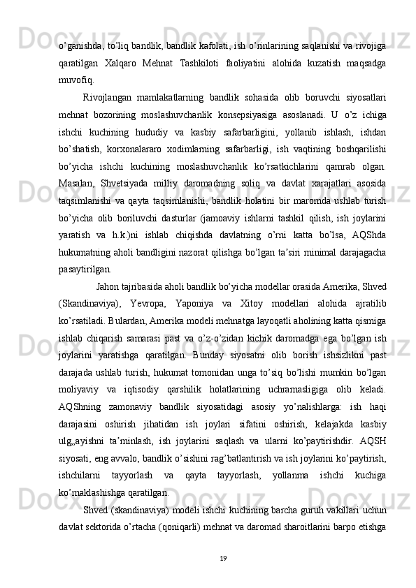 o’ganishda, to’liq bandlik, bandlik kafolati, ish o’rinlarining saqlanishi va rivojiga
qaratilgan   Xalqaro   Mehnat   Tashkiloti   faoliyatini   alohida   kuzatish   maqsadga
muvofiq. 
Rivojlangan   mamlakatlarning   bandlik   sohasida   olib   boruvchi   siyosatlari
mehnat   bozorining   moslashuvchanlik   konsepsiyasiga   asoslanadi.   U   o’z   ichiga
ishchi   kuchining   hududiy   va   kasbiy   safarbarligini,   yollanib   ishlash,   ishdan
bo’shatish,   korxonalararo   xodimlarning   safarbarligi,   ish   vaqtining   boshqarilishi
bo’yicha   ishchi   kuchining   moslashuvchanlik   ko’rsatkichlarini   qamrab   olgan.
Masalan,   Shvetsiyada   milliy   daromadning   soliq   va   davlat   xarajatlari   asosida
taqsimlanishi   va   qayta   taqsimlanishi,   bandlik   holatini   bir   maromda   ushlab   turish
bo’yicha   olib   boriluvchi   dasturlar   (jamoaviy   ishlarni   tashkil   qilish,   ish   joylarini
yaratish   va   h.k.)ni   ishlab   chiqishda   davlatning   o’rni   katta   bo’lsa,   AQShda
hukumatning aholi bandligini nazorat qilishga bo’lgan ta siri minimal darajagachaʼ
pasaytirilgan. 
Jahon tajribasida aholi bandlik bo’yicha modellar orasida Amerika, Shved 
(Skandinaviya),   Yevropa,   Yaponiya   va   Xitoy   modellari   alohida   ajratilib
ko’rsatiladi. Bulardan, Amerika modeli mehnatga layoqatli aholining katta qismiga
ishlab   chiqarish   samarasi   past   va   o’z-o’zidan   kichik   daromadga   ega   bo’lgan   ish
joylarini   yaratishga   qaratilgan.   Bunday   siyosatni   olib   borish   ishsizlikni   past
darajada   ushlab   turish,   hukumat   tomonidan   unga   to’siq   bo’lishi   mumkin   bo’lgan
moliyaviy   va   iqtisodiy   qarshilik   holatlarining   uchramasligiga   olib   keladi.
AQShning   zamonaviy   bandlik   siyosatidagi   asosiy   yo’nalishlarga:   ish   haqi
darajasini   oshirish   jihatidan   ish   joylari   sifatini   oshirish,   kelajakda   kasbiy
ulg„ayishni   ta minlash,   ish   joylarini   saqlash   va   ularni   ko’paytirishdir.   AQSH	
ʼ
siyosati, eng avvalo, bandlik o’sishini rag’batlantirish va ish joylarini ko’paytirish,
ishchilarni   tayyorlash   va   qayta   tayyorlash,   yollanma   ishchi   kuchiga
ko’maklashishga qaratilgan. 
Shved (skandinaviya) modeli ishchi kuchining barcha guruh vakillari uchun
davlat sektorida o’rtacha (qoniqarli) mehnat va daromad sharoitlarini barpo etishga
19   