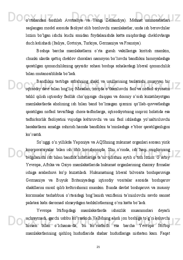 o’rtalaridan   boshlab   Avstraliya   va   Yangi   Zellandiya).   Mehnat   munosabatlari
saqlangan model asosida faoliyat olib boriluvchi mamlakatlar, unda ish beruvchilar
lozim   bo’lgan   ishchi   kuchi   sonidan   foydalanishda   katta   miqdordagi   cheklovlarga
duch kelishadi (Italiya, Gretsiya, Turkiya, Germaniya va Fransiya). 
Boshqa   barcha   mamlakatlarni   o’rta   guruh   vakillariga   kiritish   mumkin,
chunki ularda qattiq cheklov choralari namoyon bo’luvchi bandlikni himoyalashga
qaratilgan qonunchilikning qaysidir  sohasi  boshqa sohalardagi  liberal  qonunchilik
bilan mutanosiblikda bo’ladi. 
Bandlikni   tartibga   solishning   shakl   va   usullarining   tanlanishi   muayyan   bir
iqtisodiy davr bilan bog’liq. Masalan, xorijda o’tkaziluvchi faol va nofaol siyosatni
tahlil  qilish  iqtisodiy  faollik  cho’qqisiga  chiqqan  va  doimiy  o’sish  kuzatilayotgan
mamlakatlarda   aholining   ish   bilan   band   bo’lmagan   qismini   qo’llab-quvvatlashga
qaratilgan  nofaol  tavsifdagi  chora-tadbirlarga, iqtisodiyotning inqiroz holatida esa
tadbirkorlik   faoliyatini   vujudga   keltiruvchi   va   uni   faol   ishlashga   yo’naltiriluvchi
harakatlarni amalga oshirish hamda bandlikni ta minlashga e tibor qaratilganliginiʼ ʼ
ko’rsatdi. 
So’nggi o’n yillikda Yaponiya va AQShning xukumat organlari asosan yirik
koorporatsiyalar   bilan   ish   olib   borishmoqda.   Shu   o’rinda,   ish   haqi   miqdorining
belgilanishi ish bilan bandlik holatlariga ta sir qilishini aytib o’tish lozim. G’arbiy	
ʼ
Yevropa, Afrika va Osiyo mamlakatlarida hukumat organlarining shaxsiy firmalar
ishiga   aralashuvi   ko’p   kuzatiladi.   Hukumatning   liberal   bilvosita   boshqaruviga
Germaniya   va   Buyuk   Britaniyadagi   iqtisodiy   vositalar   asosida   boshqaruv
shakllarini misol  qilib keltirishimiz mumkin. Bunda davlat boshqaruvi va xususiy
korxonalar   tashabbusi   o’rtasidagi   bog’lanish   vazifasini   ta minlovchi   savdo   sanoat	
ʼ
palatasi kabi daromad olmaydigan tashkilotlarning o’rni katta bo’ladi. 
Yevropa   Ittifoqidagi   mamlakatlarda   ishsizlik   muammolari   deyarli
uchraymadi, garchi ushbu ko’rsatkich YaIMning aholi jon boshiga to’g’ri keluvchi
hissasi   bilan   o’lchansa-da,   bu   ko’rsatkich   esa   barcha   Yevropa   Ittifoqi
mamlakatlarining   qishloq   hududlarida   shahar   hududlariga   nisbatan   kam.   Faqat
21   