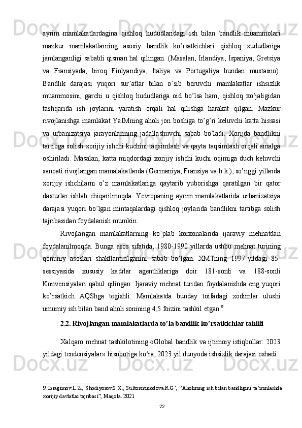 ayrim   mamlakatlardagina   qishloq   hududlaridagi   ish   bilan   bandlik   muammolari
mazkur   mamlakatlarning   asosiy   bandlik   ko’rsatkichlari   qishloq   xududlariga
jamlanganligi sababli qisman hal qilingan. (Masalan, Irlandiya, Ispaniya, Gretsiya
va   Fransiyada,   biroq   Finlyandiya,   Italiya   va   Portugaliya   bundan   mustasno).
Bandlik   darajasi   yuqori   sur atlar   bilan   o’sib   boruvchi   mamlakatlar   ishsizlikʼ
muammosini,   garchi   u   qishloq   hududlariga   oid   bo’lsa   ham,   qishloq   xo’jaligidan
tashqarida   ish   joylarini   yaratish   orqali   hal   qilishga   harakat   qilgan.   Mazkur
rivojlanishga  mamlakat  YaIMning aholi  jon boshiga  to’g’ri  keluvchi  katta hissasi
va   urbanizatsiya   jarayonlarining   jadallashuvchi   sabab   bo’ladi.   Xorijda   bandlikni
tartibga solish xorijiy ishchi kuchini taqsimlash va qayta taqsimlash orqali amalga
oshiriladi.   Masalan,   katta   miqdordagi   xorijiy   ishchi   kuchi   oqimiga   duch   keluvchi
sanoati rivojlangan mamalakatlarda (Germaniya, Fransiya va h.k.), so’nggi yillarda
xorijiy   ishchilarni   o’z   mamlakatlariga   qaytarib   yuborishga   qaratilgan   bir   qator
dasturlar   ishlab   chiqarilmoqda.   Yevropaning   ayrim   mamlakatlarida   urbanizatsiya
darajasi   yuqori   bo’lgan   mintaqalardagi   qishloq   joylarida   bandlikni   tartibga   solish
tajribasidan foydalanish mumkin. 
Rivojlangan   mamlakatlarning   ko’plab   korxonalarida   ijaraviy   mehnatdan
foydalanilmoqda.   Bunga   asos   sifatida,   1980-1990   yillarda   ushbu   mehnat   turining
qonuniy   asoslari   shakllantirilganini   sabab   bo’lgan.   XMTning   1997-yildagi   85-
sessiyasida   xususiy   kadrlar   agentliklariga   doir   181-sonli   va   188-sonli
Konvensiyalari   qabul   qilingan.   Ijaraviy   mehnat   turidan   foydalanishda   eng   yuqori
ko’rsatkich   AQShga   tegishli.   Mamlakatda   bunday   toifadagi   xodimlar   ulushi
umumiy ish bilan band aholi sonining 4,5 foizini tashkil etgan. 9
 
2.2. Rivojlangan mamlakatlarda to’la bandlik ko’rsatkichlar tahlili 
Xalqaro mehnat tashkilotining «Global bandlik va ijtimoiy istiqbollar: 2023
yildagi tendensiyalar» hisobotiga ko‘ra, 2023 yil dunyoda ishsizlik darajasi oshadi.
9   Ibragimov.L.Z.,   Shodiyorov.S.X.,   Sultonmurodova.R.G’,   “Aholining   ish   bilan   bandligini   ta’minlashda
xorijiy davlatlar tajribasi”, Maqola. 2021  
22